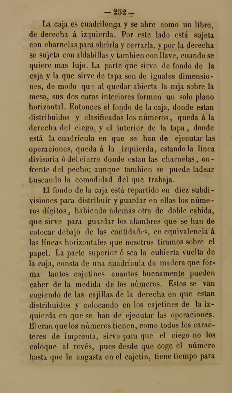 La caja es cuadrilonga y se abre como un libro, de derecha á izquierda. Por osle lado está sujeta con charnelas para abrirla y cerrarla, y por Ja derecha se sujeta con aldabillas y también con llave, cuando se quiere mas lujo. La parle que sirve de fondo de la caja y la que sirve de tapa son de iguales dimensio- nes, de modo que al quedar abierta la caja sobre la mesa, sus dos caras interiores formen un solo plano horizontal. Entonces el fondo de la caja, donde están distribuidos y clasificados los números, quedadla derecha del ciego, y el interior de la tapa , donde está !a cuadrícula en que se han de ejecutar las operaciones, quedad la izquierda, estándola linea divisoria ó del cierre donde están las charnelas, en- frente del pecho; aunque también se puede ladear buscando la comodidad del que trabaja. El fondo de la caja está repartido en diez subdi- visiones para distribuir y guardar en ellas los núme- ros dígitos^ habiendo ademas otra de doble cabida, que sirve para guardar los alambres que se han de colocar debajo de las cantidades, en equivalencia á las líneas horizontales que nosotros tiramos sobre el papel. La parte superior ó sea la cubierta vuelta de la caja, consta de una cuadrícula de madera que for- ma tantos cajetines cuantos buenamente pueden caber de la medida de los números. Estos se van cogiendo de las cajillas de la derecha en que están distribuidos y colocando en los cajetines de la iz- quierda en que se han de ejecutar las operaciones. El eran quelos números tienen, como todos los carac- teres de imprenta, sirve para que el ciego no los coloque al revés, pues desde que coge el número basta que le engasta en el cajetín, tiene tiempo para