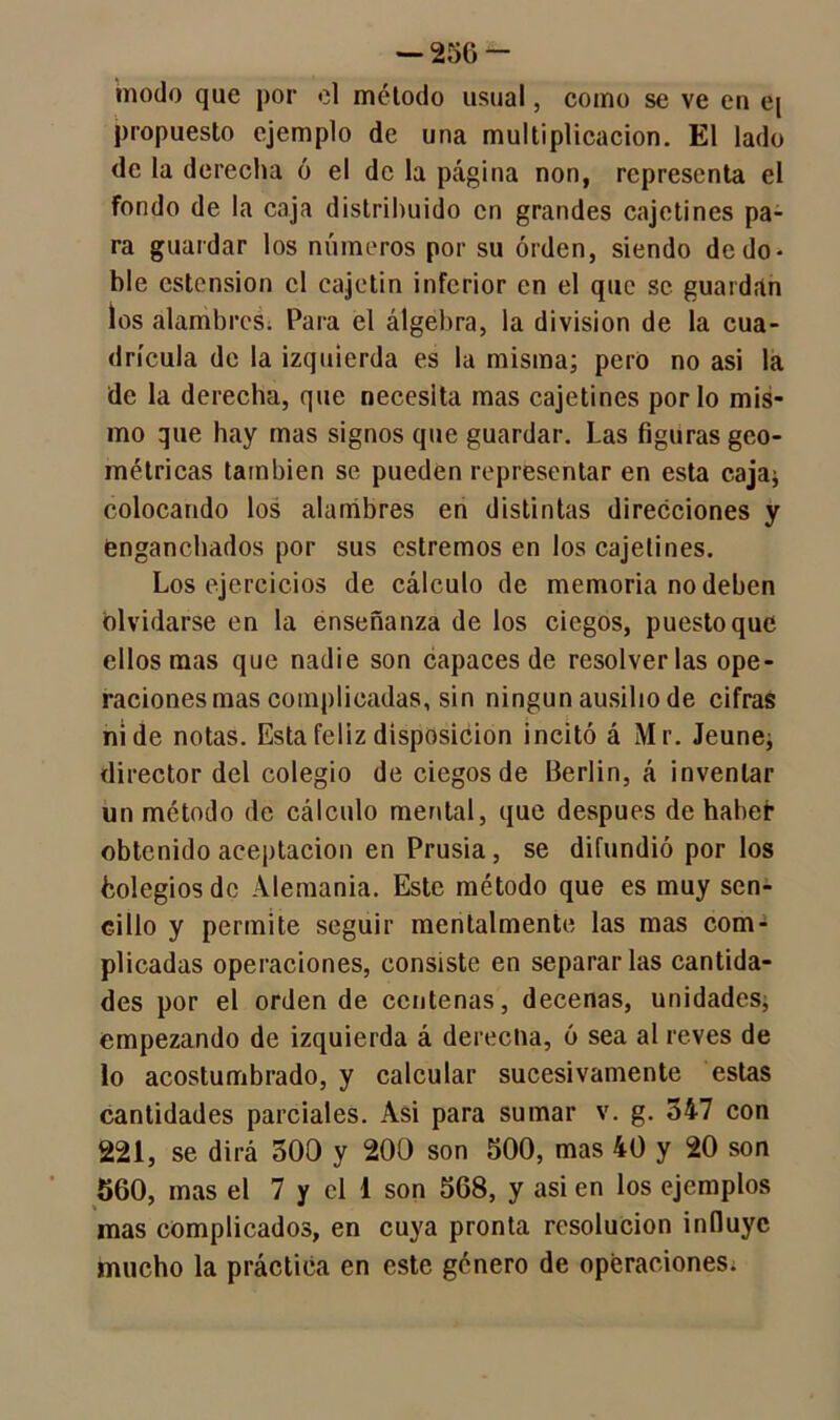modo que por el método usual, como se ve en e[ propuesto ejemplo de una multiplicación. El lado de la derecha ó el de la página non, representa el fondo de la caja distribuido en grandes cajetines pa- ra guardar los números por su orden, siendo de do- ble estension el cajetín inferior en el que se guardan los alambres. Para el álgebra, la división de la cua- drícula de la izquierda es la misma; pero no asi la de la derecha, que necesita mas cajetines por lo mis- mo que hay mas signos que guardar. Las figuras geo- métricas también se pueden representar en esta caja; colocando los alambres en distintas direcciones y enganchados por sus estremos en los cajetines. Los ejercicios de cálculo de memoria no deben olvidarse en la enseñanza de los ciegos, puesto que ellos mas que nadie son capaces de resolverlas ope- raciones mas complicadas, sin ningún ausilio de cifras ni de notas. Esta feliz disposición incitó á Mr. Jeune; director del colegio de ciegos de Berlín, á inventar un método de cálculo mental, que después de haber obtenido aceptación en Prusia, se difundió por los fcolegios de Alemania. Este método que es muy sen- cillo y permite seguir mentalmente las mas com- plicadas operaciones, consiste en separarlas cantida- des por el orden de centenas, decenas, unidades; empezando de izquierda á derecha, ó sea al reves de lo acostumbrado, y calcular sucesivamente estas cantidades parciales. Asi para sumar v. g. 347 con 221, se dirá 300 y 200 son 500, mas 40 y 20 son 560, mas el 7 y el 1 son 568, y asi en los ejemplos mas complicados, en cuya pronta resolución influye mucho la práctica en este género de operaciones.