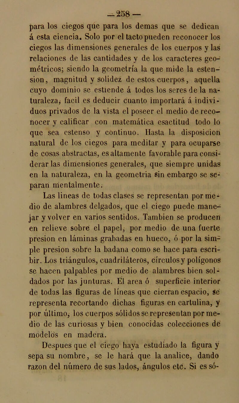 para los ciegos que para los demas que se dedican á esta ciencia. Solo por el tacto pueden reconocer los ciegos las dimensiones generales de los cuerpos y las relaciones de las cantidades y de los caracteres geo- métricos; siendo la geometría la que mide la osten- sión, magnitud y solidez de estos cuerpos, aquella cuyo dominio se estiende á todos los seres de la na- turaleza, fácil es deducir cuanto importará á indivi- duos privados de la vista el poseer el medio de reco- nocer y calificar con matemática esactitud todo lo que sea cstenso y continuo. Hasta la disposición natural de los ciegos para meditar y para ocuparse de cosas abstractas, es altamente favorable para consi- derarlas dimensiones generales, que siempre unidas en la naturaleza, en la geometría sin embargo se se- paran mentalmente. Las lineas de todas clases se representan por me- dio de alambres delgados, que el ciego puede mane- jar y volver en varios sentidos. También se producen en relieve sobre el papel, por medio de una fuerte presión en láminas grabadas en hueco, ó por la sim- ple presión sobre la badana como se hace para escri- bir. Los triángulos, cuadriláteros, círculos y polígonos se hacen palpables por medio de alambres bien sol- dados por las junturas. El area ó superficie interior de todas las figuras de líneas que cierran espacio, se representa recortando dichas figuras en cartulina, y por último, los cuerpos sólidos se representan por me- dio de las curiosas y bien conocidas colecciones dé modelos en madera. Después que el ciego haya estudiado la figura y sepa su nombre, se le hará que la analice, dando razón del número de sus lados, ángulos etc. Si es só-