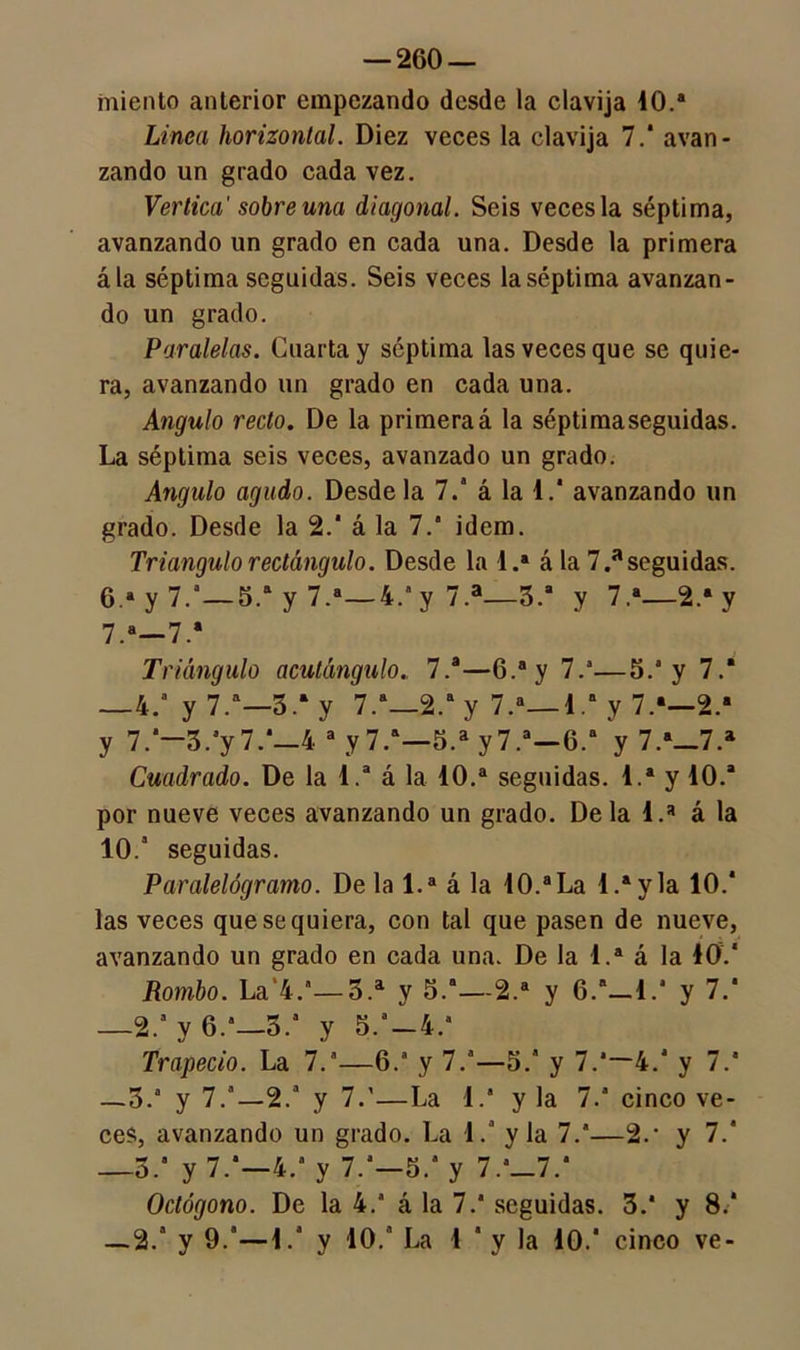 miento anterior empezando desde la clavija 40.a Linea horizontal. Diez veces la clavija 7.a avan- zando un grado cada vez. Verlica' sobre una diagonal. Seis veces la séptima, avanzando un grado en cada una. Desde la primera ála séptima seguidas. Seis veces la séptima avanzan- do un grado. Paralelas. Cuarta y séptima las veces que se quie- ra, avanzando un grado en cada una. Angulo recto. De la primeraá la séptimaseguidas. La séptima seis veces, avanzado un grado. Angulo agudo. Desde la 7.' á la 4.‘ avanzando un grado. Desde la 2.a á la 7.’ idem. Triangulo rectángulo. Desde la i.4 á la 7.aseguidas. 6. a y 7.—5.a y 7.a—4.‘y 7.a—3.a y 7.4_2.4y 7. a—7.* Triángulo acutá7igulo„ 7.a—6.4 y 7.a—5.* y 7.* —4. y 7.a—5.‘y 7.a_2.ay 7.a— 4,a y 7.a—2.a y 7.‘—3.*y7.*—4 a y7.a—5.a y7.a—6.a y 7.a_7.a Cuadrado. De la 4.a á la 40.a seguidas. 4.a y 40.a por nueve veces avanzando un grado. Déla 4.a á la 10.a seguidas. Paralelógramo. Déla 1.a á la 4 0.a La 4.a y la 10.* las veces que se quiera, con tal que pasen de nueve, avanzando un grado en cada una. De la 1.a á la 40.* Rombo. La’4.a—3.a y 5.a—2.a y O/-!.* y 7.* —2/ y 6.-3. y 5.a-4.a Trapecio. La 7.a—6.a y 7.a—5.” y 7.a—4.* y 7.a —3.a y 7.a—2.a y 7.'—La 4.a y la 7.a cinco ve- ces, avanzando un grado. La 1.a y la 7.a—2.‘ y 7.* —5.a y 7.a—4.a y 7.a—5.a y 7.a_7.a Octógono. De la 4.a á la 7.a seguidas. 3.a y 8.a —2.a y 9.a—4.a y 40.a 4,a 4 a y la 40.a cinco ve-