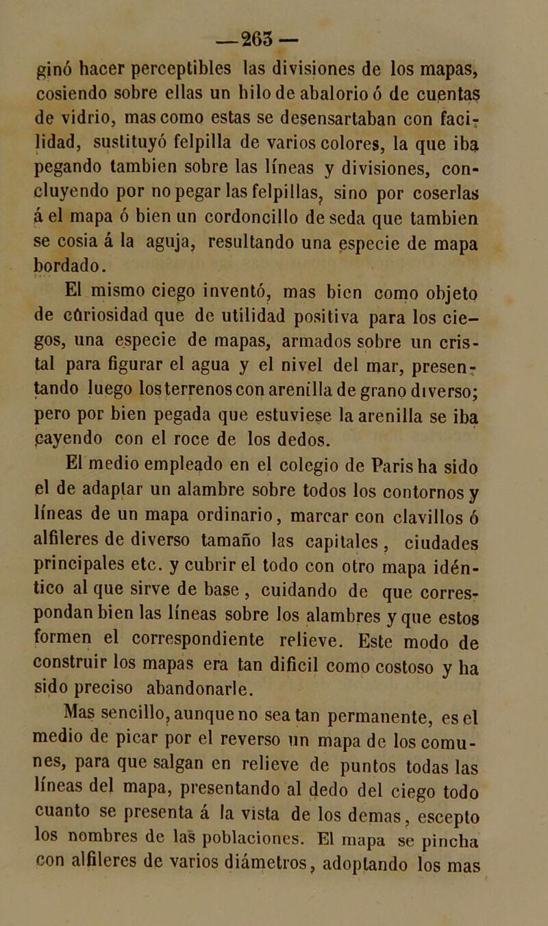 —263 — ginó hacer perceptibles las divisiones de los mapas, cosiendo sobre ellas un hilo de abalorio ó de cuentas de vidrio, mas como estas se desensartaban con fací? lidad, sustituyó felpilla de varios colores, la que iba pegando también sobre las líneas y divisiones, con- cluyendo por no pegar las felpillas? sino por coserlas á el mapa ó bien un cordoncillo de seda que también se cosía á la aguja, resultando una especie de mapa bordado. El mismo ciego inventó, mas bien como objeto de curiosidad que de utilidad positiva para los cie- gos, una especie de mapas, armados sobre un cris- tal para figurar el agua y el nivel del mar, presen- tando luego los terrenos con arenilla de grano diverso; pero por bien pegada que estuviese la arenilla se iba payendo con el roce de los dedos. El medio empleado en el colegio de París ha sido el de adaptar un alambre sobre todos los contornos y líneas de un mapa ordinario, marcar con clavillos ó alfileres de diverso tamaño las capitales , ciudades principales etc. y cubrir el todo con otro mapa idén- tico al que sirve de base , cuidando de que corres- pondan bien las líneas sobre los alambres y que estos formen el correspondiente relieve. Este modo de construir los mapas era tan difícil como costoso y ha sido preciso abandonarle. Mas sencillo, aunque no sea tan permanente, es el medio de picar por el reverso un mapa de los comu- nes, para que salgan en relieve de puntos todas las líneas del mapa, presentando al dedo del ciego todo cuanto se presenta a la vista de los demas, escepto los nombres de las poblaciones. El mapa se pincha con alfileres de varios diámetros, adoptando los mas