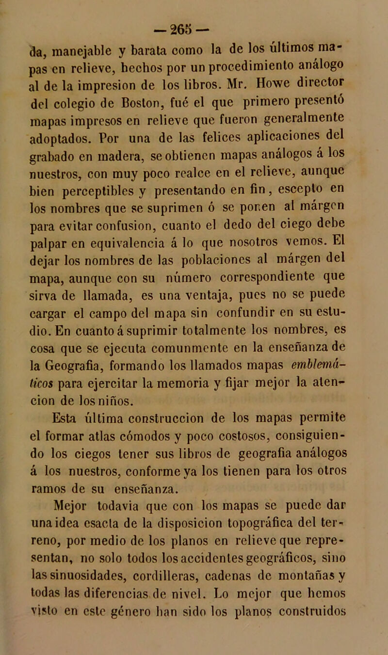 -265 — da, manejable y barata como la de los últimos ma- pas en relieve, hechos por un procedimiento análogo al de la impresión de los libros. Mr. Howe director del colegio de Boston, fué el que primero presentó mapas impresos en relieve que fueron generalmente adoptados. Por una de las felices aplicaciones del grabado en madera, se obtienen mapas análogos á los nuestros, con muy poco realce en el relieve, aunque bien perceptibles y presentando en fin, escepto en los nombres que se suprimen ó se ponen al márgcn para evitar confusión, cuanto el dedo del ciego debe palpar en equivalencia á lo que nosotros vemos. El dejar los nombres de las poblaciones al márgen del mapa, aunque con su número correspondiente que sirva de llamada, es una ventaja, pues no se puede cargar el campo del mapa sin confundir en su estu- dio. En cuanto á suprimir totalmente los nombres, es cosa que se ejecuta comunmente en la enseñanza de la Geografía, formando los llamados mapas emblemá- ticos para ejercitar la memoria y fijar mejor la aten- ción de los niños. Esta última construcción de los mapas permite el formar atlas cómodos y poco costosos, consiguien- do los ciegos tener sus libros de geografía análogos á los nuestros, conforme ya los tienen para los otros ramos de su enseñanza. Mejor todavía que con los mapas se puede dar una idea esacta de la disposición topográfica del ter- reno, por medio de los planos en relieve que repre- sentan, no solo todos los accidentes geográficos, sino las sinuosidades, cordilleras, cadenas de montañas y todas las diferencias de nivel. Lo mejor que liemos vjsto en este género han sido los planos construidos