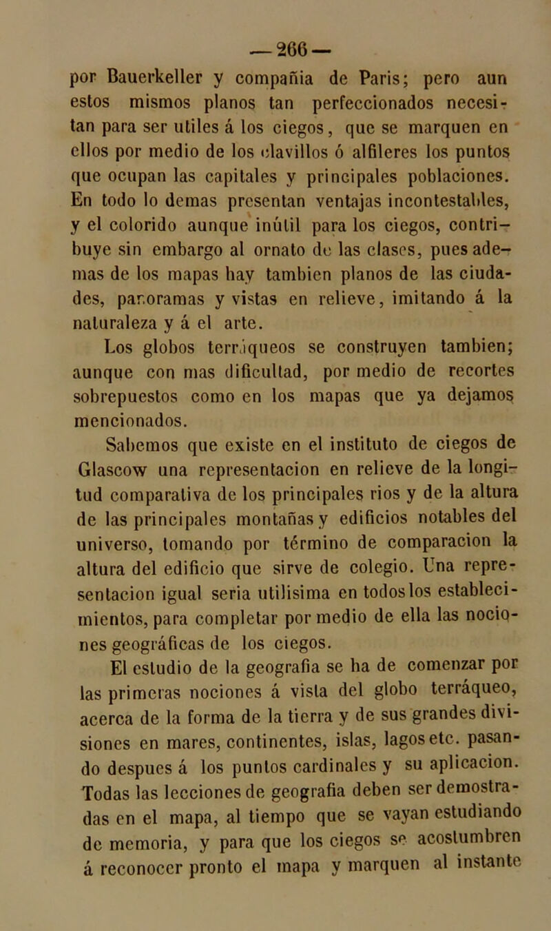 por Bauerkeller y compañía de París; pero aun estos mismos planos tan perfeccionados necesi- tan para ser útiles á los ciegos, que se marquen en ellos por medio de los clavillos ó alfileres los puntos que ocupan las capitales y principales poblaciones. En todo lo demas presentan ventajas incontestables, y el colorido aunque inútil para los ciegos, contri- buye sin embargo al ornato de las clases, pues ade- mas de los mapas hay también planos de las ciuda- des, panoramas y vistas en relieve, imitando á la naturaleza y á el arte. Los globos terráqueos se construyen también; aunque con mas dificultad, por medio de recortes sobrepuestos como en los mapas que ya dejamos mencionados. Sabemos que existe en el instituto de ciegos de Glascow una representación en relieve de la longi- tud comparativa de los principales rios y de la altura de las principales montañas y edificios notables del universo, tomando por término de comparación la altura del edificio que sirve de colegio. Una repre- sentación igual seria útilísima en todos los estableci- mientos, para completar por medio de ella las nocio- nes geográficas de los ciegos. El estudio de la geografía se ha de comenzar por las primeras nociones á vista del globo terráqueo, acerca de la forma de la tierra y de sus grandes divi- siones en mares, continentes, islas, lagos etc. pasan- do después á los puntos cardinales y su aplicación. Todas las lecciones de geografía deben ser demostra- das en el mapa, al tiempo que se vayan estudiando de memoria, y para que los ciegos so acostumbren á reconocer pronto el mapa y marquen al instante