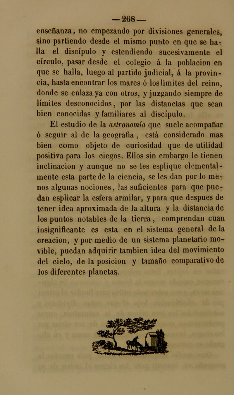 enseñanza, no empezando por divisiones generales, sino partiendo desde el mismo punto en que se ha- lla el discípulo y estendiendo sucesivamente el círculo, pasar desde el colegio á la población en que se halla, luego al partido judicial, á la provin- cia, hasta encontrar los mares ó los limites del reino, donde se enlaza ya con otros, y juzgando siempre de límites desconocidos, por las distancias que sean bien conocidas y familiares al discípulo. El estudio de la astronomía que suele acompañar ó seguir al de la geografía , está considerado mas bien como objeto de curiosidad que de utilidad positiva para los ciegos. Ellos sin embargo le tienen inclinación y aunque no se les esplique elemental- mente esta parte de la ciencia, se les dan por lo me- nos algunas nociones, las suficientes para que pue- dan esplioar la esfera armilar, y para que después de tener idea aproximada de la altura y la distancia de los puntos notables de la tierra, comprendan cuan insignificante es esta en el sistema general de la creación, y por medio de un sistema planetario mo- vible, puedan adquirir también idea del movimiento del cielo, de la posición y tamaño comparativo de los diferentes planetas.
