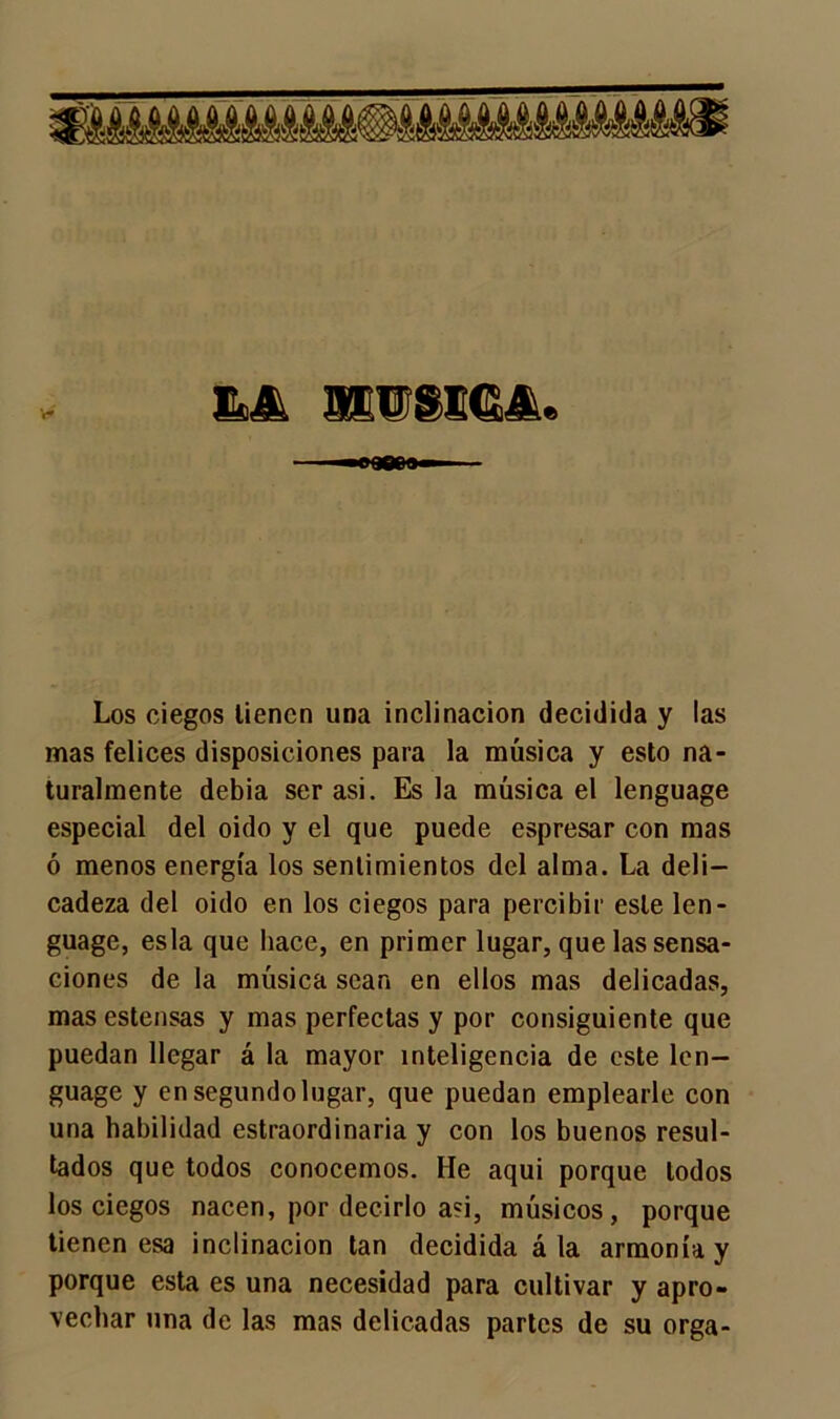 V* «90e» Los ciegos tienen una inclinación decidida y las mas felices disposiciones para la música y esto na- turalmente debía ser asi. Es la música el lenguage especial del oido y el que puede espresar con mas ó menos energía los sentimientos del alma. La deli- cadeza del oido en los ciegos para percibir este len- guage, esla que hace, en primer lugar, que las sensa- ciones de la música sean en ellos mas delicadas, masestensas y mas perfectas y por consiguiente que puedan llegar á la mayor inteligencia de este len- guage y en segundo lugar, que puedan emplearle con una habilidad estraordinaria y con los buenos resul- tados que todos conocemos. He aqui porque todos los ciegos nacen, por decirlo asi, músicos, porque tienen esa inclinación tan decidida á la armonía y porque esta es una necesidad para cultivar y apro- vechar una de las mas delicadas partes de su orga-