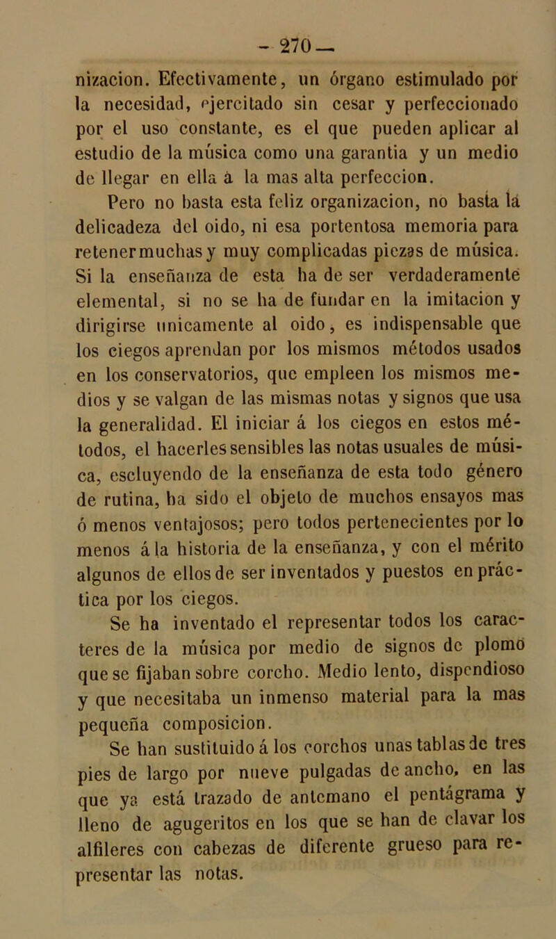 nizacion. Efectivamente, un órgano estimulado por la necesidad, ejercitado sin cesar y perfeccionado por el uso constante, es el que pueden aplicar al estudio de la música como una garantía y un medio de llegar en ella á la mas alta perfección. Pero no basta esta feliz organización, no basta lá delicadeza del oido, ni esa portentosa memoria para retener muchas y muy complicadas piezas de música. Si la enseñanza de esta ha de ser verdaderamente elemental, si no se ha de fundaren la imitación y dirigirse únicamente al oido, es indispensable que los ciegos aprendan por los mismos métodos usados en los conservatorios, que empleen los mismos me- dios y se valgan de las mismas notas y signos que usa la generalidad. El iniciar á los ciegos en estos mé- todos, el hacerles sensibles las notas usuales de músi- ca, escluyendo de la enseñanza de esta todo género de rutina, ha sido el objeto de muchos ensayos mas ó menos ventajosos; pero todos pertenecientes por lo menos ála historia de la enseñanza, y con el mérito algunos de ellos de ser inventados y puestos en prác- tica por los ciegos. Se ha inventado el representar todos los carac- teres de la música por medio de signos de plomó que se fijaban sobre corcho. Medio lento, dispendioso y que necesitaba un inmenso material para la mas pequeña composición. Se han sustituido á los corchos unas tablas de tres pies de largo por nueve pulgadas de ancho, en las que ya está trazado de antemano el pentágrama y lleno de agugeritos en los que se han de clavar los alfileres con cabezas de diferente grueso para re- presentar las notas.