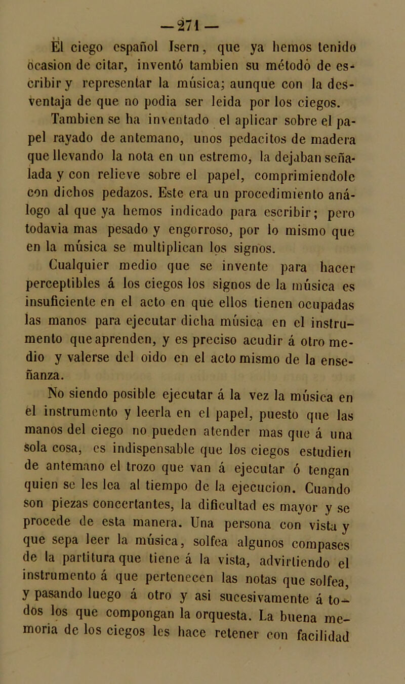 * i El ciego español Isern, que ya hemos tenido ocasión de citar, inventó también su método de es- cribir y representar la música; aunque con la des- ventaja de que no podía ser leida por los ciegos. También se ha inventado el aplicar sobre el pa- pel rayado de antemano, unos pedacitos de madera que llevando la nota en un estremo, la dejaban seña- lada y con relieve sobre el papel, comprimiéndole con dichos pedazos. Este era un procedimiento aná- logo al que ya hemos indicado para escribir; pero todavia mas pesado y engorroso, por lo mismo que en la música se multiplican los signos. Cualquier medio que se invente para hacer perceptibles á los ciegos los signos de la música es insuficiente en el acto en que ellos tienen ocupadas las manos para ejecutar dicha música en el instru- mento que aprenden, y es preciso acudir á otro me- dio y valerse del oido en el acto mismo de la ense- ñanza. No siendo posible ejecutar á la vez la música en él instrumento y leerla en el papel, puesto que las manos del ciego no pueden atender mas que á una sola cosa, es indispensable que los ciegos estudien de antemano el trozo que van á ejecutar ó tengan quien se les lea al tiempo de la ejecución. Cuando son piezas concertantes, la dificultad es mayor y se procede de esta manera. Una persona con vista y que sepa leer la música, solfea algunos compases de la paititura que tiene a la vista, advirliendo el instrumento á que pertenecen las notas que solfea, y pasando luego á otro y asi sucesivamente á to- dos los que compongan la orquesta. La buena me- moria de los ciegos les hace retener con facilidad