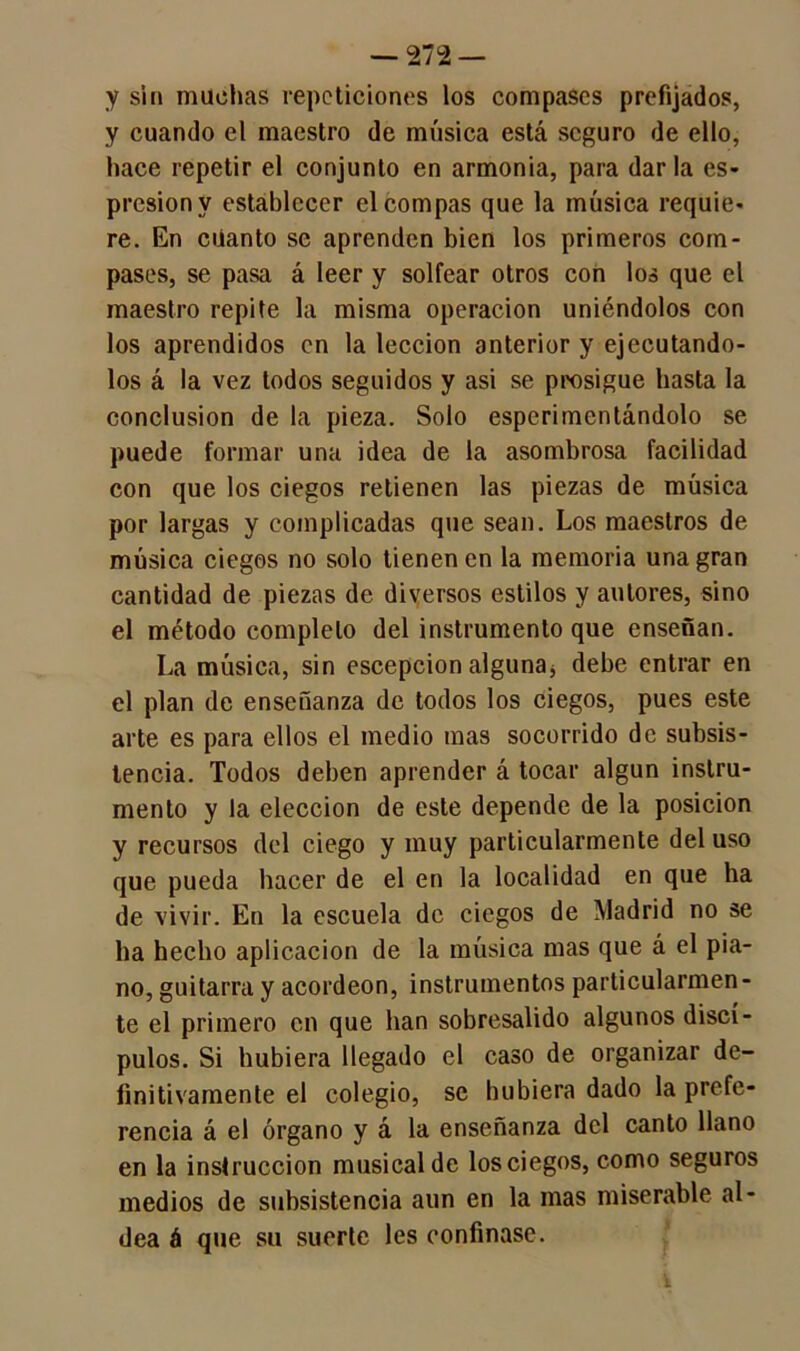 y sin machas repeticiones los compases prefijados, y cuando el maestro de música está seguro de ello, hace repetir el conjunto en armonía, para dar la es- presionv establecer el compás que la música requie- re. En cüanto se aprenden bien los primeros com- pases, se pasa á leer y solfear otros con los que el maestro repite la misma operación uniéndolos con los aprendidos en la lección anterior y ejecutándo- los á la vez todos seguidos y asi se prosigue hasta la conclusión de la pieza. Solo esperimentándolo se puede formar una idea de la asombrosa facilidad con que los ciegos retienen las piezas de música por largas y complicadas que sean. Los maestros de música ciegos no solo tienen en la memoria una gran cantidad de piezas de diversos estilos y autores, sino el método completo del instrumento que enseñan. La música, sin escepcion alguna* debe entrar en el plan de enseñanza de todos los ciegos, pues este arte es para ellos el medio mas socorrido de subsis- tencia. Todos deben aprender á tocar algún instru- mento y la elección de este depende de la posición y recursos del ciego y muy particularmente del uso que pueda hacer de el en la localidad en que ha de vivir. En la escuela de ciegos de Madrid no se ha hecho aplicación de la música mas que á el pia- no, guitarra y acordeón, instrumentos particularmen- te el primero en que han sobresalido algunos discí- pulos. Si hubiera llegado el caso de organizar de- finitivamente el colegio, se hubiera dado la prefe- rencia á el órgano y á la enseñanza del canto llano en la instrucción musical de los ciegos, como seguros medios de subsistencia aun en la mas miserable al- dea á que su suerte les confinase.