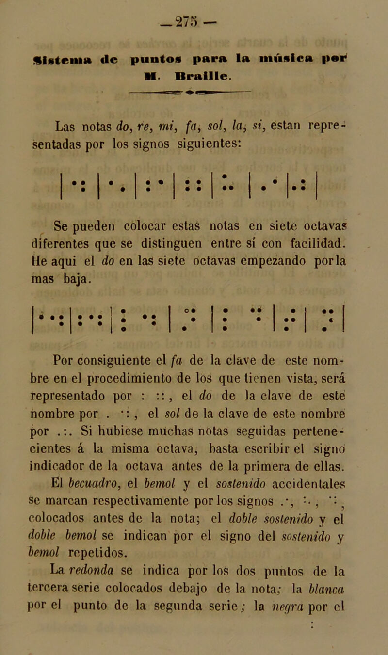 üisteiim de puntos para la música por M. Braillc. Las notas do, re, mi, fa, sol, la, si, están repre- sentadas por los signos siguientes: 1 • 1 • • 1 • • O • • • • • 1 • • • • .. 1 . • • Se pueden colocar estas notas en siete octavas diferentes que se distinguen entre sí con facilidad. He aquí el do en las siete octavas empezando por la mas baja. 1 • o* • • • • • • • • • • : *: l • •: • • • • • € i • • • • • Por consiguiente el fa de la clave de este nom- bre en el procedimiento de los que tienen vista, será representado por : el do de la clave de este nombre por . •: , el sol de la clave de este nombre por .:. Si hubiese muchas notas seguidas pertene- cientes á la misma octava, hasta escribir el signo indicador de la octava antes de la primera de ellas. El becuadro, el bemol y el sostenido accidentales se marcan respectivamente por los signos , '•, colocados antes de la nota; el doble sostenido y el doble bemol se indican por el signo del sostenido y bemol repelidos. La redonda se indica por los dos puntos de la tercera serie colocados debajo de la nota; la blanca por el punto de la segunda serie; la negra por el