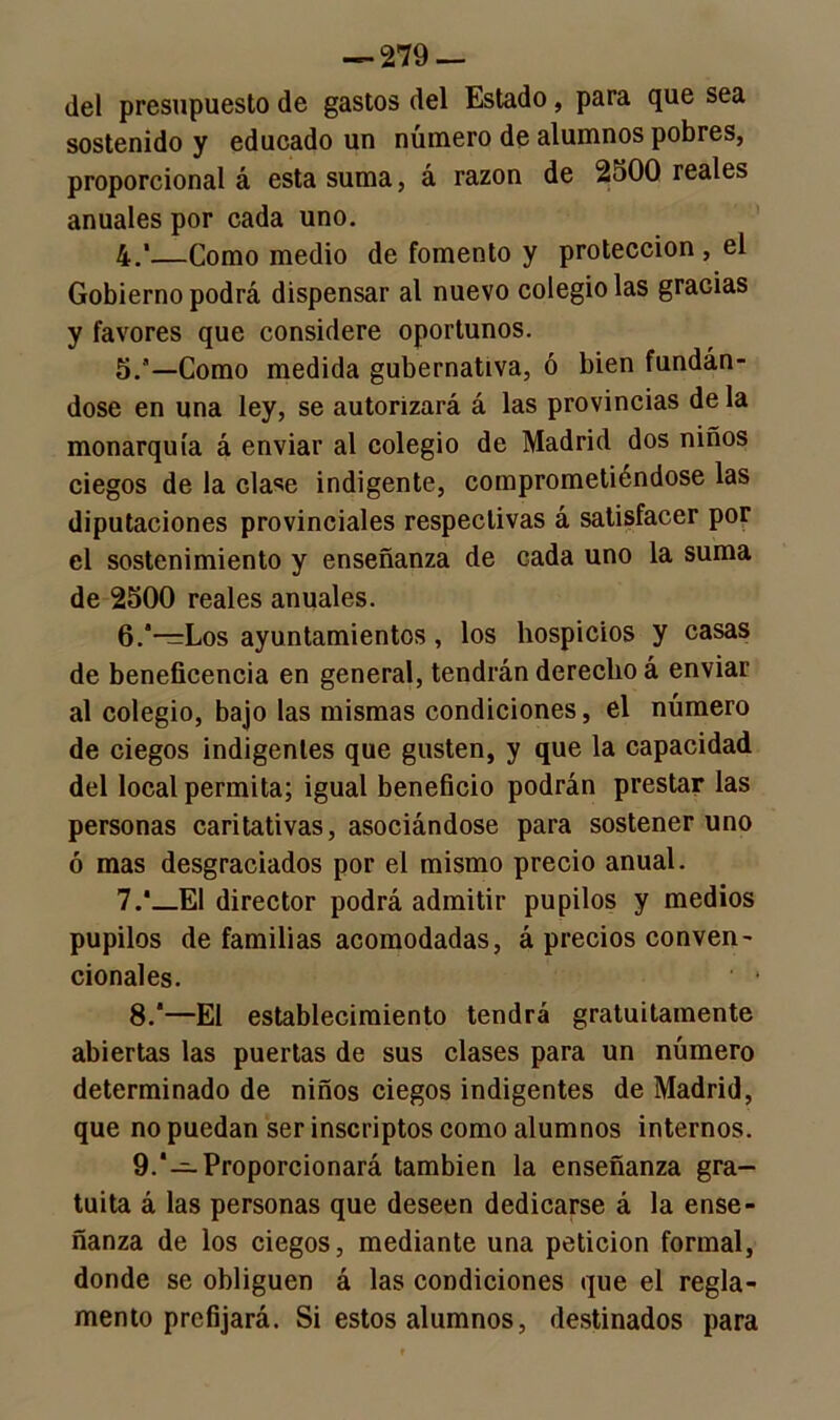 del presupuesto de gastos del Estado, para que sea sostenido y educado un número de alumnos pobres, proporcional á esta suma, á razón de 2o00 reales anuales por cada uno. 4. '—Como medio de fomento y protección , el Gobierno podrá dispensar al nuevo colegiólas graGias y favores que considere oportunos. 5. ’—Como medida gubernativa, ó bien fundán- dose en una ley, se autorizará á las provincias de la monarquía á enviar al colegio de Madrid dos niños ciegos de la clase indigente, comprometiéndose las diputaciones provinciales respectivas á satisfacer por el sostenimiento y enseñanza de cada uno la suma de 2500 reales anuales. 6. *—Los ayuntamientos, los hospicios y casas de beneficencia en general, tendrán derecho á enviar al colegio, bajo las mismas condiciones, el número de ciegos indigentes que gusten, y que la capacidad del local permita; igual beneficio podrán prestar las personas caritativas, asociándose para sostener uno ó mas desgraciados por el mismo precio anual. 7. *_E1 director podrá admitir pupilos y medios pupilos de familias acomodadas, á precios conven- cionales. ' * 8. —El establecimiento tendrá gratuitamente abiertas las puertas de sus clases para un número determinado de niños ciegos indigentes de Madrid, que no puedan ser inscriptos como alumnos internos. 9. ‘—Proporcionará también la enseñanza gra- tuita á las personas que deseen dedicarse á la ense- ñanza de los ciegos, mediante una petición formal, donde se obliguen á las condiciones que el regla- mento prefijará. Si estos alumnos, destinados para