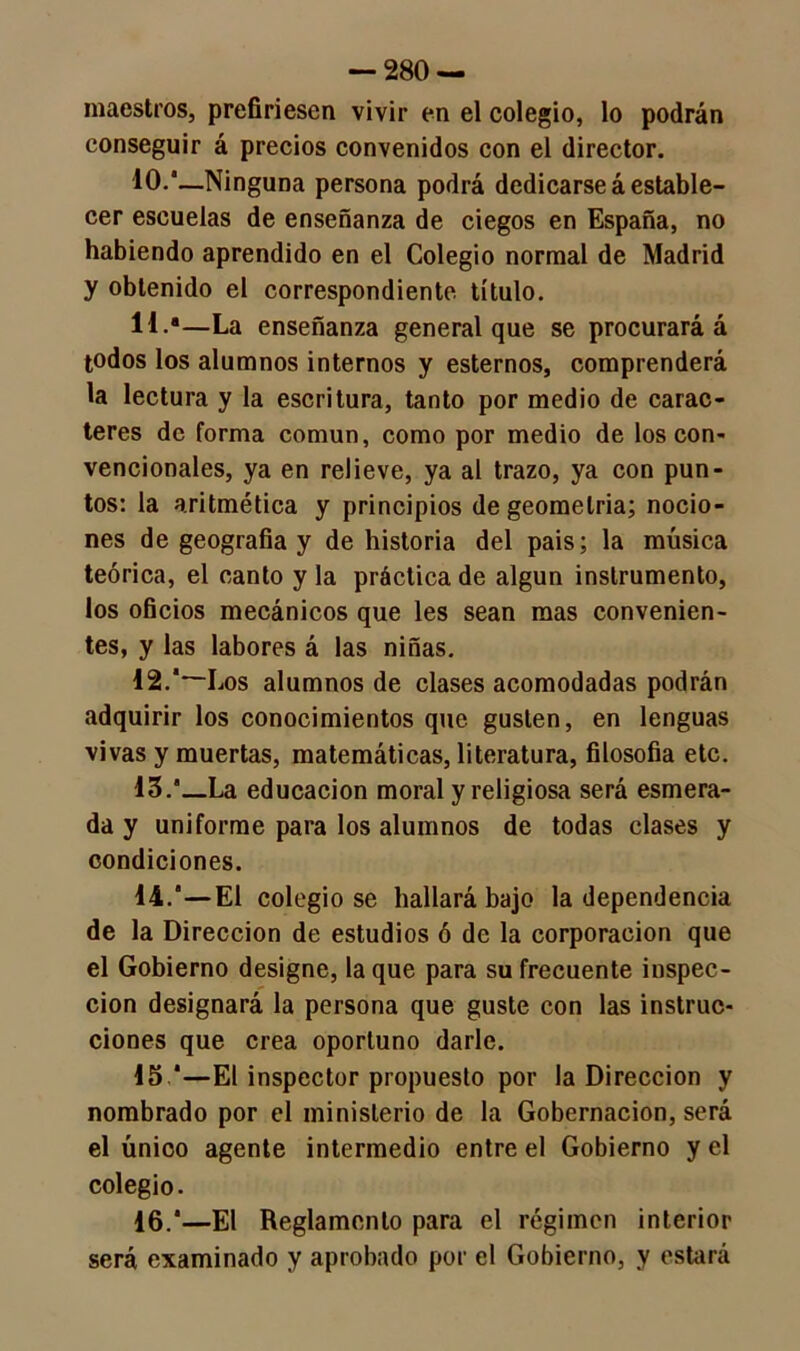 maestros, prefiriesen vivir en el colegio, lo podrán conseguir á precios convenidos con el director. 10.—Ninguna persona podrá dedicarse á estable- cer escuelas de enseñanza de ciegos en España, no habiendo aprendido en el Colegio normal de Madrid y obtenido el correspondiente título. H-a—La enseñanza general que se procurará á todos los alumnos internos y estemos, comprenderá la lectura y la escritura, tanto por medio de carac- teres de forma común, como por medio de los con- vencionales, ya en relieve, ya al trazo, ya con pun- tos: la aritmética y principios de geometría; nocio- nes de geografía y de historia del pais; la música teórica, el canto y la práctica de algún instrumento, los oficios mecánicos que les sean mas convenien- tes, y las labores á las niñas. 12.‘~Los alumnos de clases acomodadas podrán adquirir los conocimientos que gusten, en lenguas vivas y muertas, matemáticas, literatura, filosofía etc. •13.’_La educación moral y religiosa será esmera- da y uniforme para los alumnos de todas clases y condiciones. 14.”—El colegióse hallará bajo la dependencia de la Dirección de estudios ó de la corporación que el Gobierno designe, la que para su frecuente inspec- ción designará la persona que guste con las instruc- ciones que crea oportuno darle. 15 *—El inspector propuesto por la Dirección y nombrado por el ministerio de la Gobernación, será el único agente intermedio entre el Gobierno y el colegio. 16.'—El Reglamento para el régimen interior será examinado y aprobado por el Gobierno, y estará