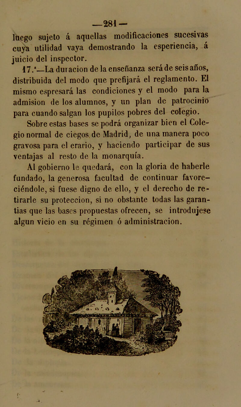 —281 — laego sujeto á aquellas modificaciones sucesivas cuya utilidad vaya demostrando la esperiencia, á juicio del inspector. i7.*_La duración de la enseñanza será de seis años, distribuida del modo que prefijará el reglamento. El mismo espresará las condiciones y el modo para la admisión de los alumnos, y un plan de patrocinio para cuando salgan los pupilos pobres del colegio. Sobre estas bases se podrá organizar bien el Cole- gio normal de ciegos de Madrid, de una manera poco gravosa para el erario, y haciendo participar de sus ventajas al resto de la monarquía. Al gobierno le quedará, con la gloria de haberle fundado, la generosa facultad de continuar favore- ciéndole, si fuese digno de ello, y el derecho de re- tirarle su protección, si no obstante todas las garan- tías que las bases propuestas ofrecen, se introdujese algún vicio en su régimen ó administración.