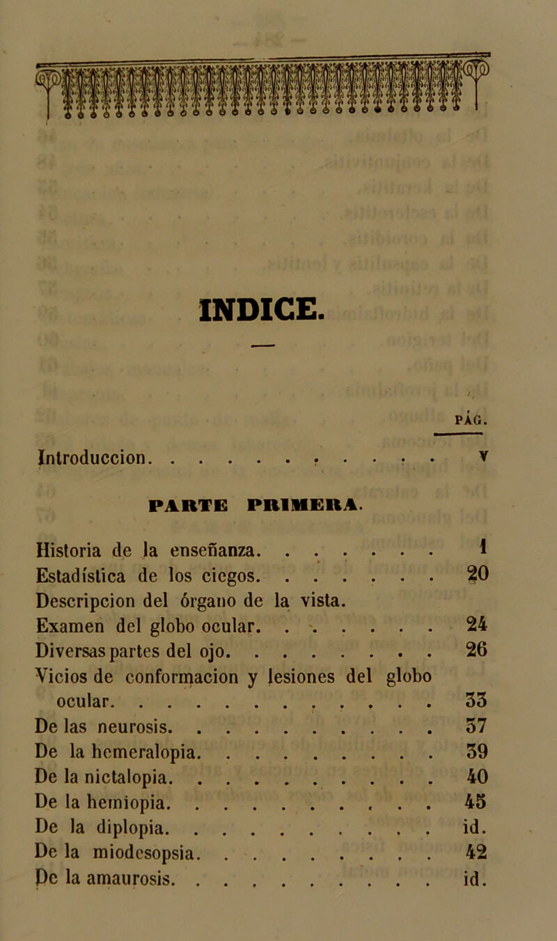 INDICE PÁG. Introducción v PARTE PRIMERA. Historia de la enseñanza I Estadística de los ciegos 20 Descripción del órgano de la vista. Examen del globo ocular. 24 Diversas partes del ojo 26 Vicios de conformación y lesiones del globo ocular 33 De las neurosis 57 De la hemeralopia 39 De la nictalopia 40 De la hemiopia 45 De la diplopia id. De la miodcsopsia 42 Pe la amaurosis id.