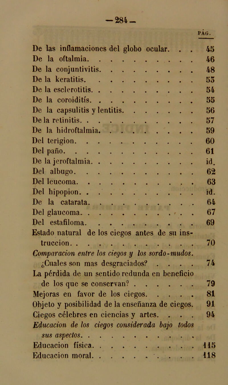 PAG. De las inflamaciones del globo ocular. . . 45 De la oftalmía 46 De la conjuntivitis 48 De la keratitis 53 De la esclerotitis 54 De la coroiditís 55 De la capsulitis y lentitis 56 De la retinitis 57 De la hidroftalmia 59 Del terigion 60 Del paño 61 De la jeroftalmia id. Del albugo 62 Del leucoma 63 Del bipopion id. De la catarata 64 Del glaucoma. < . . 67 Del estafiloma 69 Estado natural de los ciegos antes de su ins- trucción 70 Comparación entre los ciegos y los sordo-mudos. ¿Cuales son mas desgraciados? .... 74 La pérdida de un sentido redunda en beneficio de los que se conservan? 79 Mejoras en favor de los ciegos 81 Objeto y posibilidad de la enseñanza de ciegos. 91 Ciegos célebres en ciencias y artes. ... 94 Educación de los ciegos considerada bajo todos sus aspectos Educación física 115 Educación moral 118