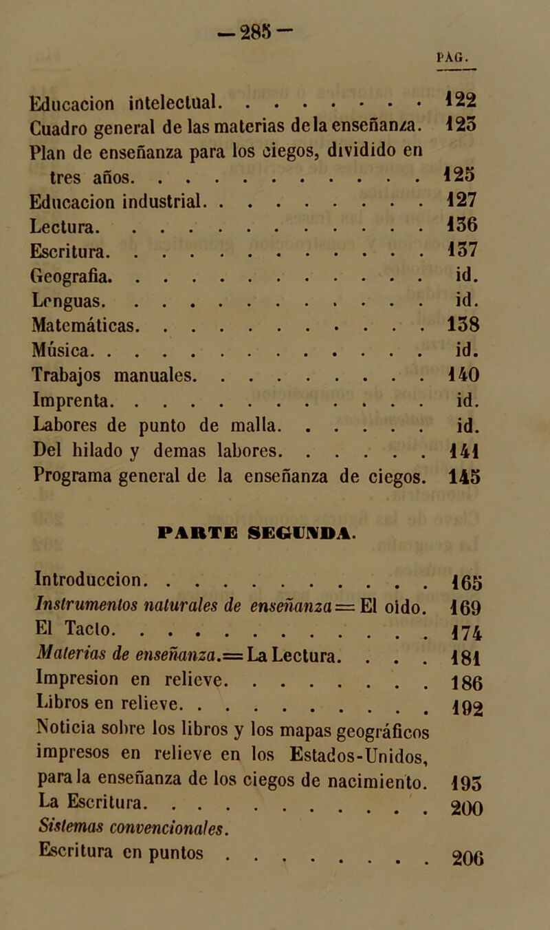 -285- PAG. Educación inteleclual 122 Cuadro general de las materias déla enseñanza. 125 Plan de enseñanza para los ciegos, dividido en tres años 125 Educación industrial 127 Lectura 136 Escritura 137 Geografía id. Lenguas id. Matemáticas 158 Música id. Trabajos manuales 140 Imprenta id. Labores de punto de malla id. Del hilado y demas labores 141 Programa general de la enseñanza de ciegos. 145 PARTE SEGUNDA. Introducción 165 Instrumentos naturales de enseñanza= El oido. 169 El Tacto 174 Materias de enseñanza.= La Lectura. . . . 181 Impresión en relieve 186 Libros en relieve loa Noticia sobre los libros y los mapas geográficos impresos en relieve en los Estados-Unidos, parala enseñanza de los ciegos de nacimiento. 195 La Escritura. . . Sistemas convencionales. Escritura en puntos . . 206