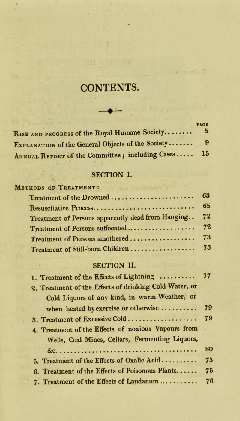 CONTENTS. —«— PACK Risk and progress of the Royal Humane Society 5 Explanation of the General Objects of the Society....... 9 Annual Report of the Committee ; including Cases 15 SECTION I. Methods of Treatment : Treatment of the Drowned Resuscitative Process. 66 Treatment of Persons apparently dead from Hanging.. 72 Treatment of Persons suffocated 72 Treatment of Persons smothered 73 Treatment of Still-born Children 73 SECTION II. 1. Treatment of the Effects of Lightning 77 9. Treatment of the Effects of drinking Cold Water, or Cold Liquors of any kind, in warm Weather, or when heated by exercise or otherwise 79 3. Treatment of Excessive Cold 79 4. Treatment of the Effects of noxious Vapours from Wells, Coal Mines, Cellars, Fermenting Liquors, &c 60 5. Treatment of the Effects of Oxalic Acid 75 6. Treatment of the Effects of Poisonous Plants 75