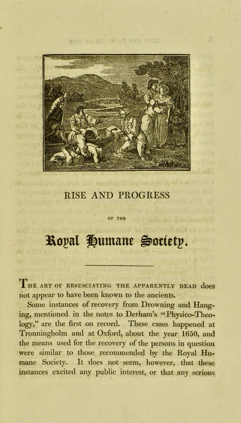 I RISE AND PROGRESS OF THE jRopal Humane §5>octetp. The art of resusciating the apparently dead does not appear to have been known to the ancients. Some instances of recovery from Drowning and Hang- ing, mentioned in the notes to Derham’s “ Physico-Theo- logy,” are the first on record. These cases happened at Tronningholm and at Oxford, about the year 1650, and the means used for the recovery of the persons in question were similar to those recommended by the Royal Hu- mane Society. It does not seem, however, that these instances excited any public interest, or that any serious