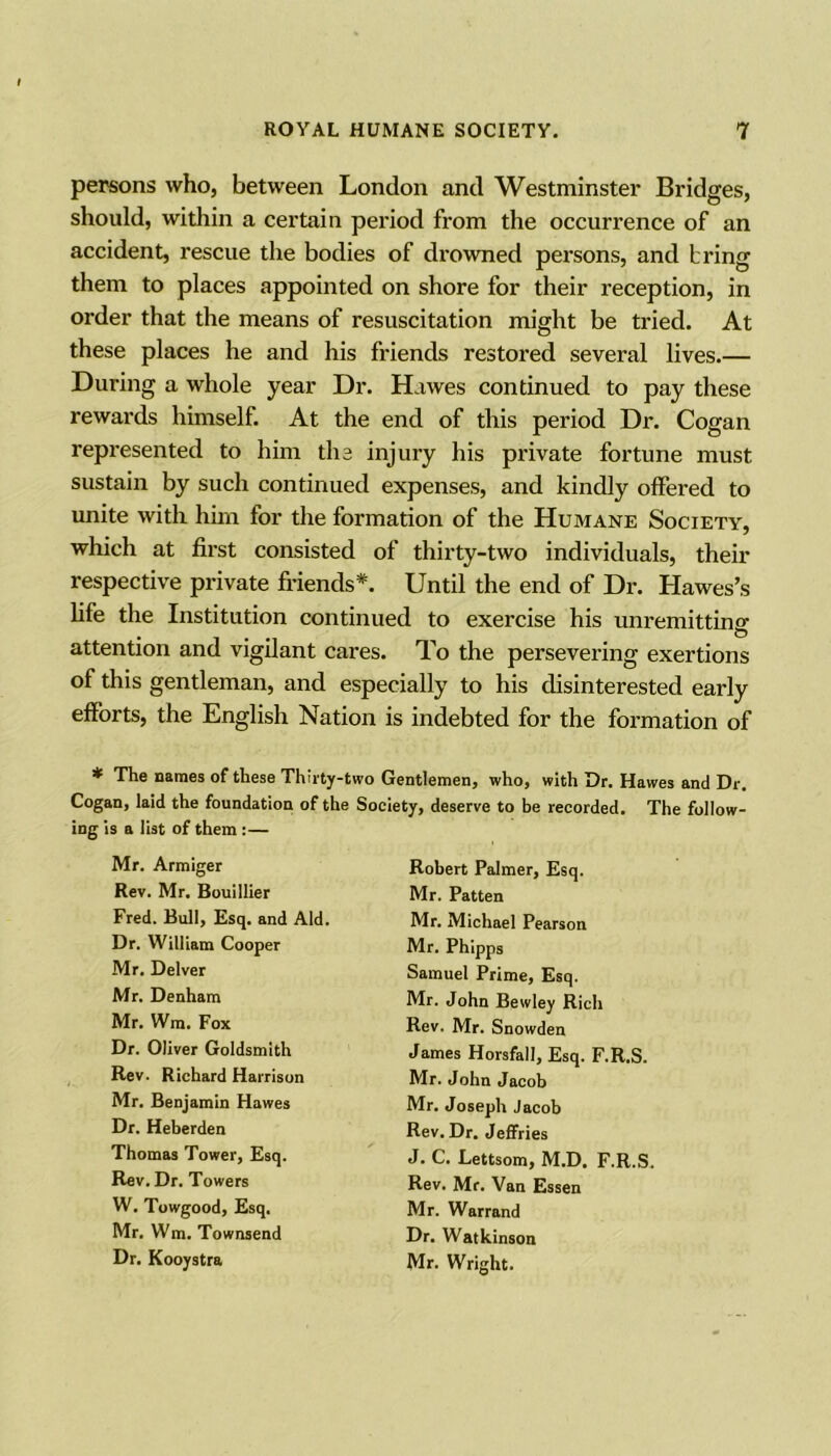 persons who, between London and Westminster Bridges, should, within a certain period from the occurrence of an accident, rescue the bodies of drowned persons, and bring them to places appointed on shore for their reception, in order that the means of resuscitation might be tried. At these places he and his friends restored several lives.— During a whole year Dr. Hawes continued to pay these rewards himself. At the end of this period Dr. Cogan represented to him the injury his private fortune must sustain by such continued expenses, and kindly offered to unite with him for the formation of the Humane Society, which at first consisted of thirty-two individuals, their respective private friends*. Until the end of Dr. Hawes’s life the Institution continued to exercise his unremitting attention and vigilant cares. To the persevering exertions of this gentleman, and especially to his disinterested early efforts, the English Nation is indebted for the formation of ^ names of tliese Thirty-two Gentlemen^ who* with Dr. Hawes and Dr. Cogan, laid the foundation of the Society, deserve to be recorded. The follow- ing is a list of them :— Mr. Armiger Rev. Mr. Bouillier Fred. Bull, Esq. and Aid. Dr. William Cooper Mr. Delver Mr. Denham Mr. Wm. Fox Dr. Oliver Goldsmith Rev. Richard Harrison Mr. Benjamin Hawes Dr. Heberden Thomas Tower, Esq. Rev. Dr. Towers W. Towgood, Esq. Mr. Wm. Townsend Dr. Kooystra Robert Palmer, Esq. Mr. Patten Mr. Michael Pearson Mr. Phipps Samuel Prime, Esq. Mr. John Bewley Rich Rev. Mr. Snowden James Horsfall, Esq. F.R.S. Mr. John Jacob Mr. Joseph Jacob Rev. Dr. Jeffries J. C. Lettsom, M.D. F.R.S. Rev. Mr. Van Essen Mr. Warrand Dr. Watkinson Mr. Wright.