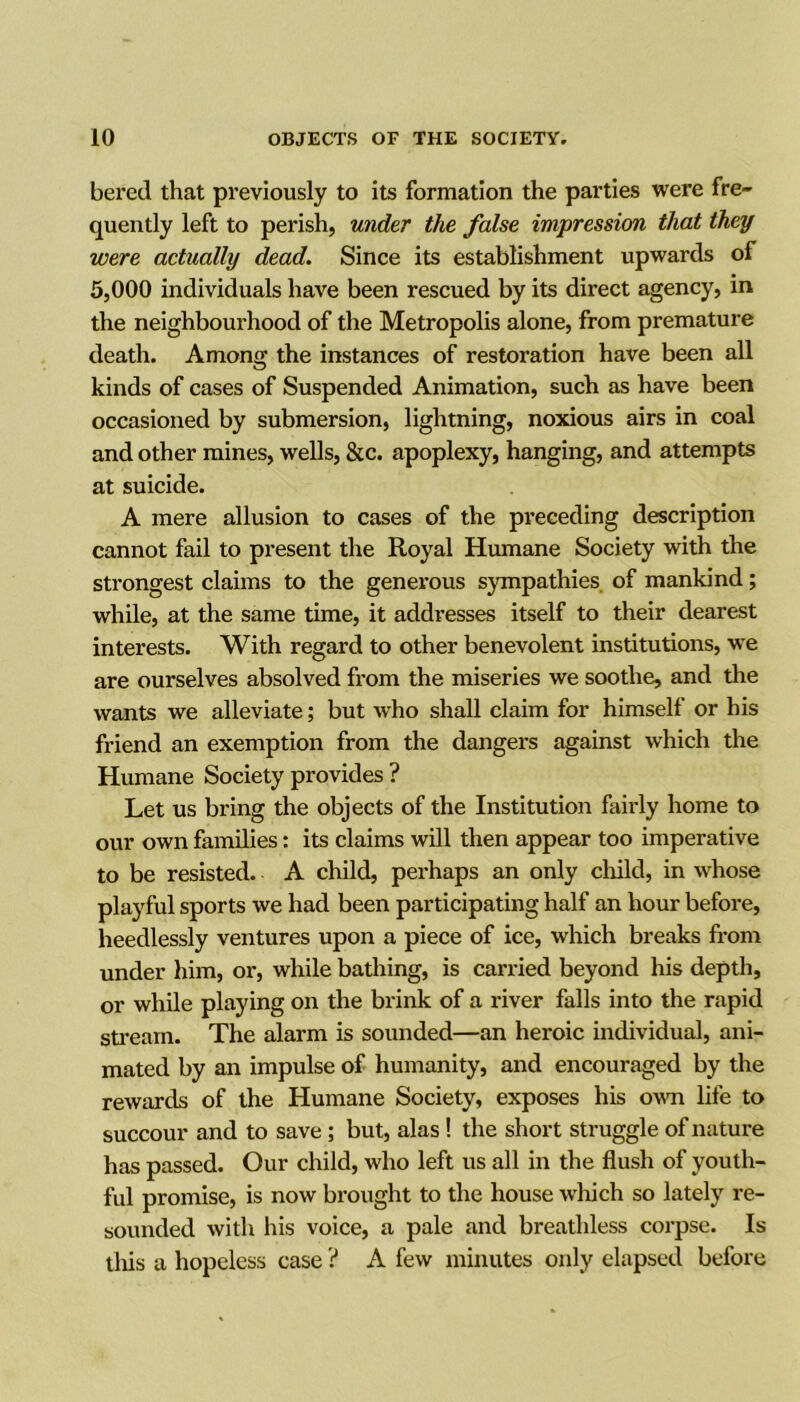bered that previously to its formation the parties were fre- quently left to perish, under the false impression that they were actually dead. Since its establishment upwards of 5,000 individuals have been rescued by its direct agency, in the neighboui'hood of the Metropolis alone, from premature death. Among the instances of restoration have been all kinds of cases of Suspended Animation, such as have been occasioned by submersion, lightning, noxious airs in coal and other mines, wells, &c. apoplexy, hanging, and attempts at suicide. A mere allusion to cases of the preceding description cannot fail to present the Royal Humane Society with the strongest claims to the generous sympathies, of mankind; while, at the same time, it addresses itself to their dearest interests. With regard to other benevolent institutions, we are ourselves absolved from the miseries we soothe, and the wants we alleviate; but who shall claim for himself or his friend an exemption from the dangers against which the Humane Society provides ? Let us bring the objects of the Institution fairly home to our own families: its claims will then appear too imperative to be resisted. A child, perhaps an only child, in whose playful sports we had been participating half an hour before, heedlessly ventures upon a piece of ice, which breaks from under him, or, while bathing, is carried beyond his depth, or while playing on the brink of a river falls into the rapid stream. The alarm is sounded—an heroic individual, ani- mated by an impulse of humanity, and encouraged by the rewards of the Humane Society, exposes his own life to succour and to save ; but, alas! the short struggle of nature has passed. Our child, who left us all in the flush of youth- ful promise, is now brought to the house which so lately re- sounded with his voice, a pale and breathless corpse. Is this a hopeless case ? A few minutes only elapsed before