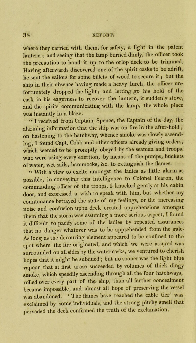 where they carried with them, for safety, a light in the patent lantern ; and seeing that the lamp burned dimly, the officer took the precaution to hand it up to the orlop deck to be trimmed. Having afterwards discovered one of the spirit casks to be adrift, he sent the sailors for some billets of wood to secure it; but the ship in their absence having made a heavy lurch, the officer un- fortunately dropped the light 5 and letting go his hold of the cask in his eagerness to recover the lantern, it suddenly stove, and the spirits communicating with the lamp, the whole place was instantly in a blaze. “ I received from Captain Spence, the Captain of the day, the alarming information that the ship was on fire in the after-hold ; on hastening to the hatchway, whence smoke was slowly ascend- ing, I found Capt. Cobb and other officers already giving orders, which seemed to be promptly obeyed by the seamen and troops, who were using every exertion, by means of the pumps, buckets of water, wet sails, hammocks, &c. to extinguish the flames. « With a view to excite amongst the ladies as little alarm as possible, in conveying this intelligence to Colonel Fearon, the commanding officer of the troops, I knocked gently at his cabin door, and expressed a wish to speak with him, but whether my countenance betrayed the state of my feelings, or the increasing noise and confusion upon deck created apprehensions amongst them that the storm was assuming a more serious aspect, I found it difficult to pacify some of the ladies by repeated assurances that no danger whatever was to be apprehended from the gale. As long as the devouring element appeared to be confined to the spot where the fire originated, and which we were assured was surrounded on all sides by the water casks, we ventured to cherish hopes that it might be subdued j but no sooner was the light blue vapour that at first arose succeeded by volumes of thick dingy smoke, which speedily ascending through all the four hatchways, rolled over every part of the ship, than all farther concealment became impossible, and almost all hope of preserving the vessel was abandoned. ‘ The flames have reached the cable tier’ was exclaimed by some individuals, and the strong pitchy smell that pervaded the deck confirmed the truth of the exclamation.