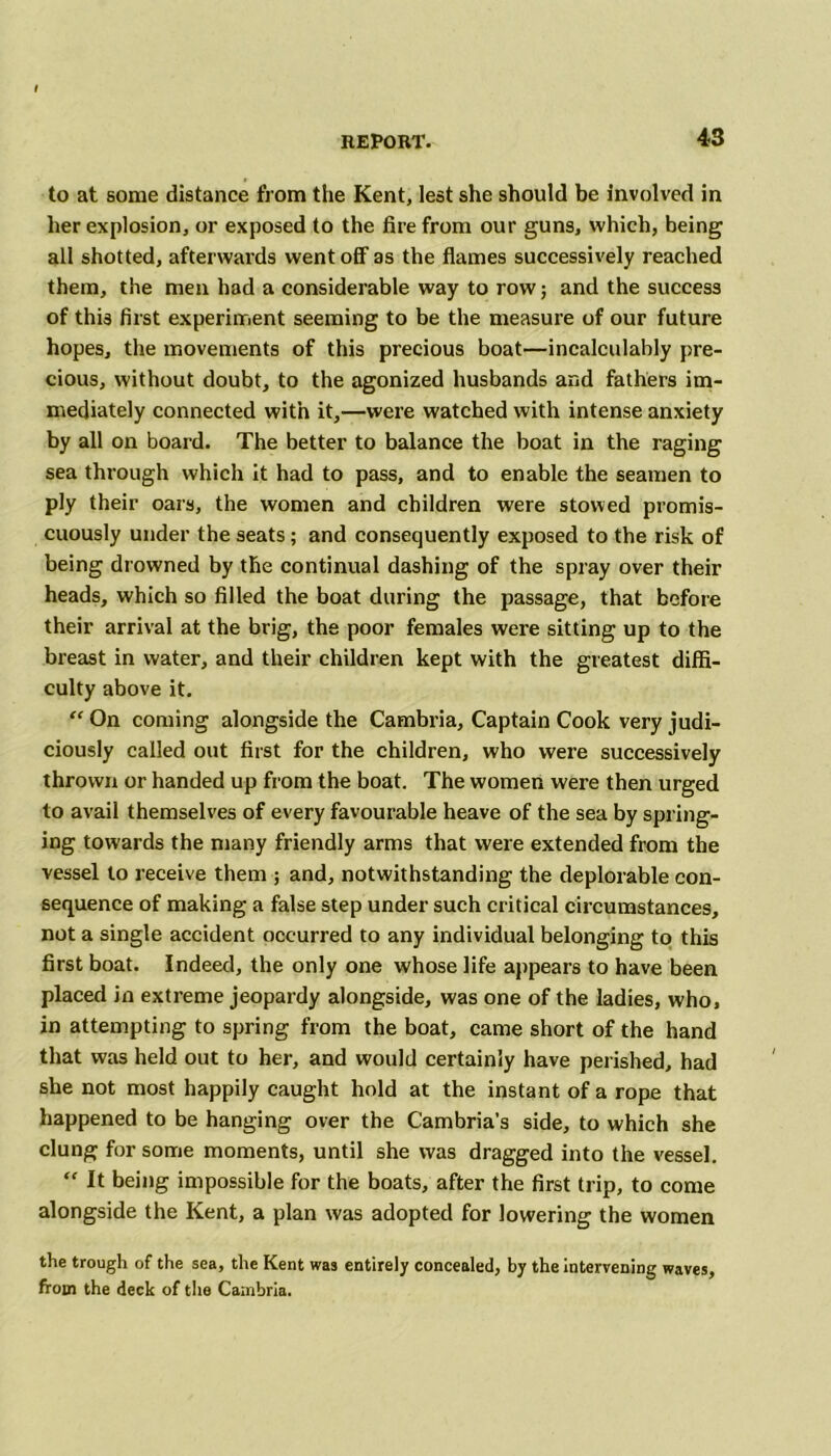 to at some distance from the Kent, lest she should be involved in her explosion, or exposed to the fire from our guns, which, being all shotted, afterwards went off as the flames successively reached them, the men had a considerable way to row; and the success of this first experiment seeming to be the measure of our future hopes, the movements of this precious boat—incalculably pre- cious, without doubt, to the agonized husbands and fathers im- mediately connected with it,—were watched with intense anxiety by all on board. The better to balance the boat in the raging sea through which it had to pass, and to enable the seamen to ply their oars, the women and children were stowed promis- cuously under the seats; and consequently exposed to the risk of being drowned by the continual dashing of the spray over their heads, which so filled the boat during the passage, that before their arrival at the brig, the poor females were sitting up to the breast in water, and their children kept with the greatest diffi- culty above it. “ On coming alongside the Cambria, Captain Cook very judi- ciously called out first for the children, who were successively thrown or handed up from the boat. The women were then urged to avail themselves of every favourable heave of the sea by spring- ing towards the many friendly arms that were extended from the vessel to receive them ; and, notwithstanding the deplorable con- sequence of making a false step under such critical circumstances, not a single accident occurred to any individual belonging to this first boat. Indeed, the only one whose life appears to have been placed in extreme jeopardy alongside, was one of the ladies, who, in attempting to spring from the boat, came short of the hand that was held out to her, and would certainly have perished, had she not most happily caught hold at the instant of a rope that happened to be hanging over the Cambria's side, to which she clung for some moments, until she was dragged into the vessel. “ It being impossible for the boats, after the first trip, to come alongside the Kent, a plan was adopted for lowering the women the trough of the sea, the Kent was entirely concealed, by the intervening waves, from the deck of the Cambria.