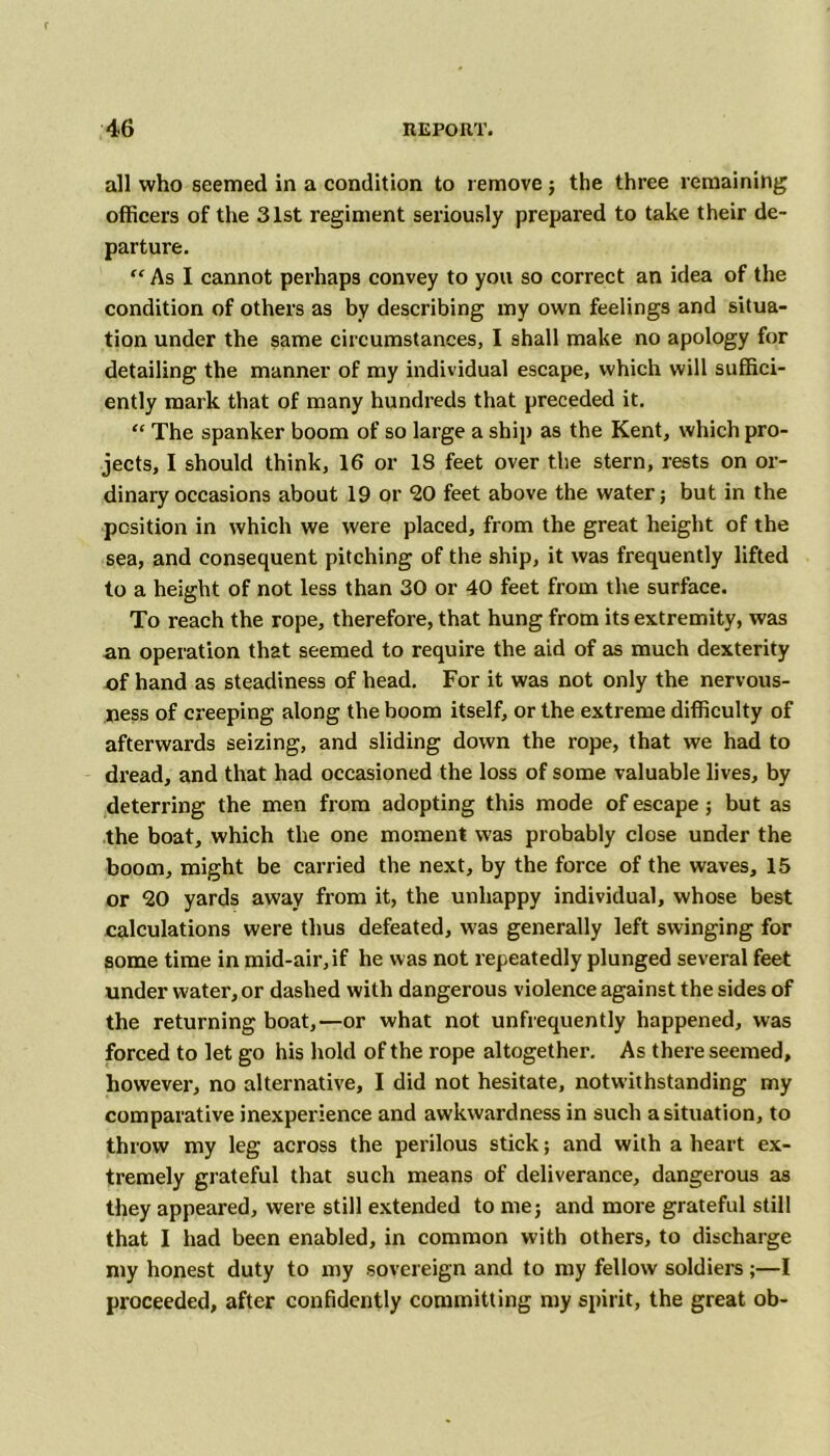 all who seemed in a condition to remove ; the three remaining officers of the 31st regiment seriously prepared to take their de- parture. “ As I cannot perhaps convey to you so correct an idea of the condition of others as by describing my own feelings and situa- tion under the same circumstances, I shall make no apology for detailing the manner of my individual escape, which will suffici- ently mark that of many hundreds that preceded it. “ The spanker boom of so large a ship as the Kent, which pro- jects, I should think, 16 or 18 feet over the stern, rests on or- dinary occasions about 19 or SO feet above the water; but in the position in which we were placed, from the great height of the sea, and consequent pitching of the ship, it was frequently lifted to a height of not less than 30 or 40 feet from the surface. To reach the rope, therefore, that hung from its extremity, was an operation that seemed to require the aid of as much dexterity of hand as steadiness of head. For it was not only the nervous- ness of creeping along the boom itself, or the extreme difficulty of afterwards seizing, and sliding down the rope, that we had to dread, and that had occasioned the loss of some valuable lives, by deterring the men from adopting this mode of escape; but as the boat, which the one moment was probably close under the boom, might be carried the next, by the force of the waves, 15 or 20 yards away from it, the unhappy individual, whose best calculations were thus defeated, was generally left swinging for some time in mid-air,if he was not repeatedly plunged several feet under water, or dashed with dangerous violence against the sides of the returning boat,—or what not unfrequently happened, was forced to let go his hold of the rope altogether. As there seemed, however, no alternative, I did not hesitate, notwithstanding my comparative inexperience and awkwardness in such a situation, to throw my leg across the perilous stick; and with a heart ex- tremely grateful that such means of deliverance, dangerous as they appeared, were still extended to me; and more grateful still that I had been enabled, in common with others, to discharge my honest duty to my sovereign and to my fellow soldiers;—I proceeded, after confidently committing my spirit, the great ob-