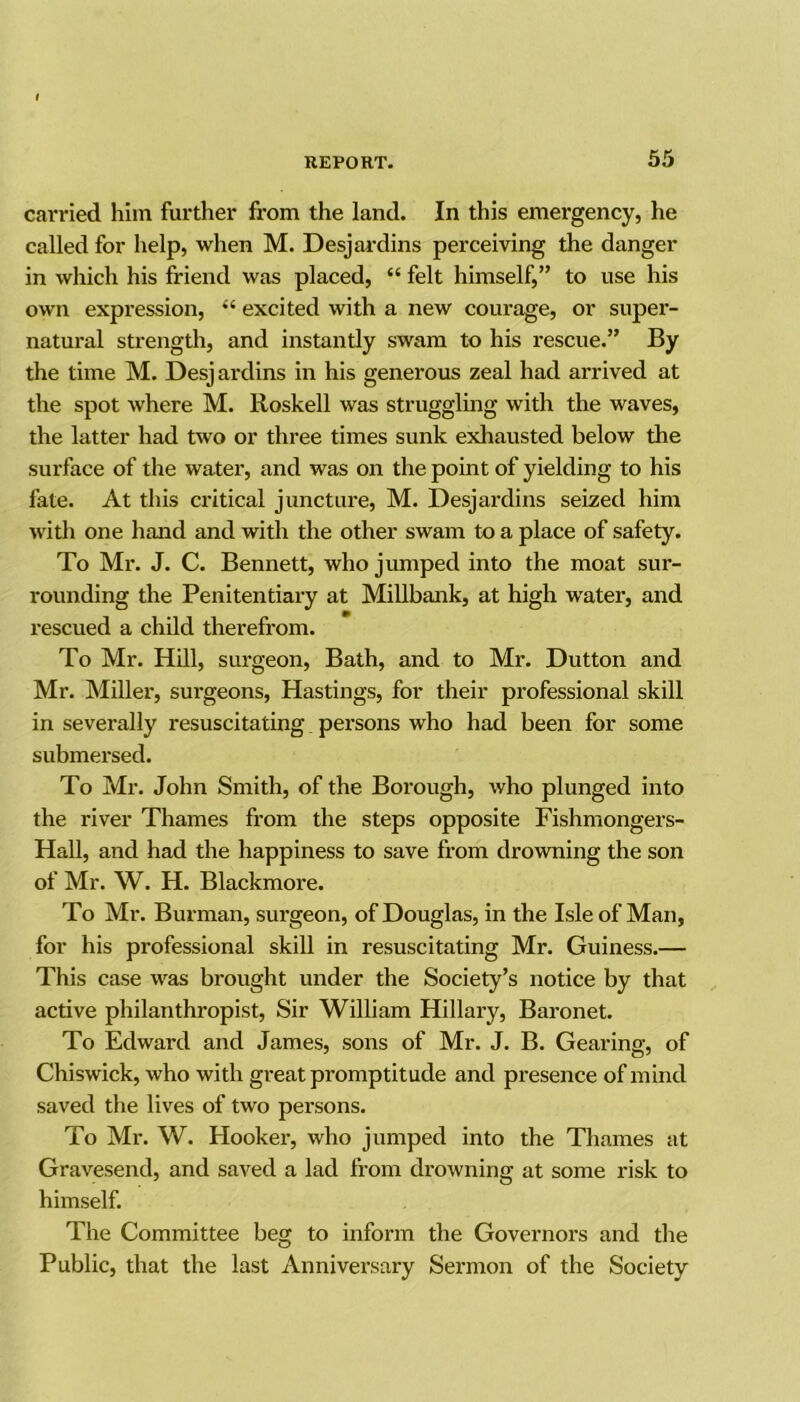 carried him further from the land. In this emergency, he called for help, when M. Desjardins perceiving the danger in which his friend was placed, “ felt himself,” to use his own expression, “ excited with a new courage, or super- natural strength, and instantly swam to his rescue.” By the time M. Desjardins in his generous zeal had arrived at the spot where M. Roskell was struggling with the waves, the latter had two or three times sunk exhausted below the surface of the water, and was on the point of yielding to his fate. At this critical juncture, M. Desjardins seized him with one hand and with the other swam to a place of safety. To Mr. J. C. Bennett, who jumped into the moat sur- rounding the Penitentiary at Millbank, at high water, and rescued a child therefrom. To Mr. Hill, surgeon, Bath, and to Mr. Dutton and Mr. Miller, surgeons, Hastings, for their professional skill in severally resuscitating persons who had been for some submersed. To Mr. John Smith, of the Borough, who plunged into the river Thames from the steps opposite Fishmongers- Hall, and had the happiness to save from drowning the son of Mr. W. H. Blackmore. To Mr. Burman, surgeon, of Douglas, in the Isle of Man, for his professional skill in resuscitating Mr. Guiness.— This case was brought under the Society’s notice by that active philanthropist, Sir William Hillary, Baronet. To Edward and James, sons of Mr. J. B. Gearing, of Chiswick, who with great promptitude and presence of mind saved the lives of two persons. To Mr. W. Hooker, who jumped into the Thames at Gravesend, and saved a lad from drowning at some risk to himself. The Committee beg to inform the Governors and the Public, that the last Anniversary Sermon of the Society