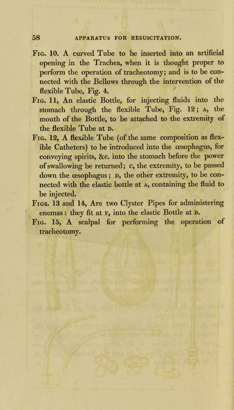 Fig. 10. A curved Tube to be inserted into an artificial opening in the Trachea, when it is thought proper to perform the operation of tracheotomy; and is to be con- nected with the Bellows through the intervention of the flexible Tube, Fig. 4. Fig. 11, An elastic Bottle, for injecting fluids into the stomach through the flexible Tube, Fig. 12; A, the mouth of the Bottle, to be attached to the extremity of the flexible Tube at d. Fig. 12, A flexible Tube (of the same composition as flex- ible Catheters) to be introduced into the oesophagus, for conveying spirits, &c. into the stomach before the power of swallowing be returned; c, the extremity, to be passed down the oesophagus; d, the other extremity, to be con- nected with the elastic bottle at a, containing the fluid to be injected. Figs. 13 and 14, Are two Clyster Pipes for administering enemas: they fit at F, into the elastic Bottle at B. Fig. 15, A scalpal for performing the operation of tracheotomy.