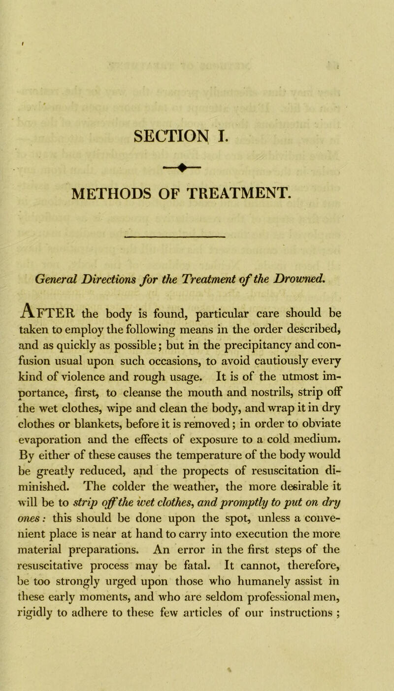 SECTION I. METHODS OF TREATMENT. General Directions for the Treatment of the Drowned. After the body is found, particular care should be taken to employ the following means in the order described, and as quickly as possible; but in the precipitancy and con- fusion usual upon such occasions, to avoid cautiously every kind of violence and rough usage. It is of the utmost im- portance, first, to cleanse the mouth and nostrils, strip off the wet clothes, wipe and clean the body, and wrap it in dry clothes or blankets, before it is removed; in order to obviate evaporation and the effects of exposure to a cold medium. By either of these causes the temperature of the body would be greatly reduced, and the propects of resuscitation di- minished. The colder the weather, the more desirable it will be to strip off the wet clothes, and promptly to put on dry ones: this should be done upon the spot, unless a conve- nient place is near at hand to carry into execution the more material preparations. An error in the first steps of the resuscitative process may be fatal. It cannot, therefoi'e, be too strongly urged upon those who humanely assist in these early moments, and who are seldom professional men, rigidly to adhere to these few articles of our instructions ;