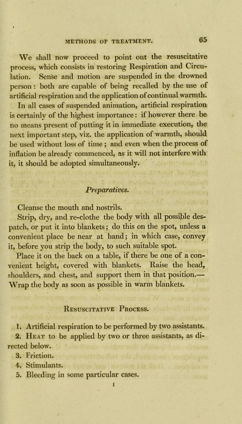 We shall now proceed to point out the resuscitative process, which consists in restoring Respiration and Circu- lation. Sense and motion are suspended in the drowned person: both are capable of being recalled by the use of artificial respiration and the application of continual warmth. In all cases of suspended animation, artificial respiration is certainly of the highest importance: if however there be no means present of putting it in immediate execution, the next important step, viz. the application of warmth, should be used without loss of time ; and even when the process of inflation be already commenced, as it will not interfere with it, it should be adopted simultaneously. Preparatives. Cleanse the mouth and nostrils. Strip, dry, and re-clothe the body with all possible des- patch, or put it into blankets; do this on the spot, unless a convenient place be near at hand; in which case, convey it, before you strip the body, to such suitable spot. Place it on the back on a table, if there be one of a con- venient height, covered with blankets. Raise the head, shoulders, and chest, and support them in that position.— Wrap the body as soon as possible in warm blankets. Resuscitative Process. 1. Artificial respiration to be performed by two assistants. 2. Heat to be applied by two or three assistants, as di- rected below. 3. Friction. 4. Stimulants. 5. Bleeding in some particular cases. i