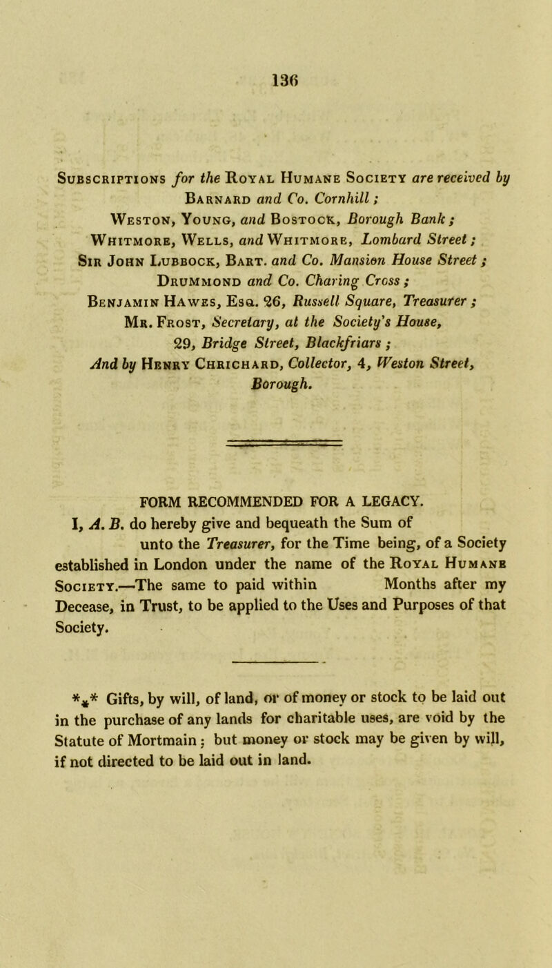 Subscriptions for the Royal Humane Society are received by Barnard and Co. Cornhill ; Weston, Young, and Bostock, Borough Bank ; Whitmore, Wells, and Whitmore, Lombard Street; Sir John Lubbock, Bart, and Co. Mansion House Street; Drummond and Co. Charing Cross ; Benjamin Hawes, Esa. 26, Russell Square, Treasurer ; Mr. Frost, Secretary, at the Society’s House, 29, Bridge Street, Blackfriars ; And by Henry Chrichard, Collector, 4, Weston Street, Borough. FORM RECOMMENDED FOR A LEGACY. I, A. B. do hereby give and bequeath the Sum of unto the Treasurer, for the Time being, of a Society established in London under the name of the Royal Humanb Society.—The same to paid within Months after my Decease, in Trust, to be applied to the Uses and Purposes of that Society. *** Gifts, by will, of land, or of money or stock to be laid out in the purchase of any lands for charitable uses, are void by the Statute of Mortmain; but money or stock may be given by will, if not directed to be laid out in land.