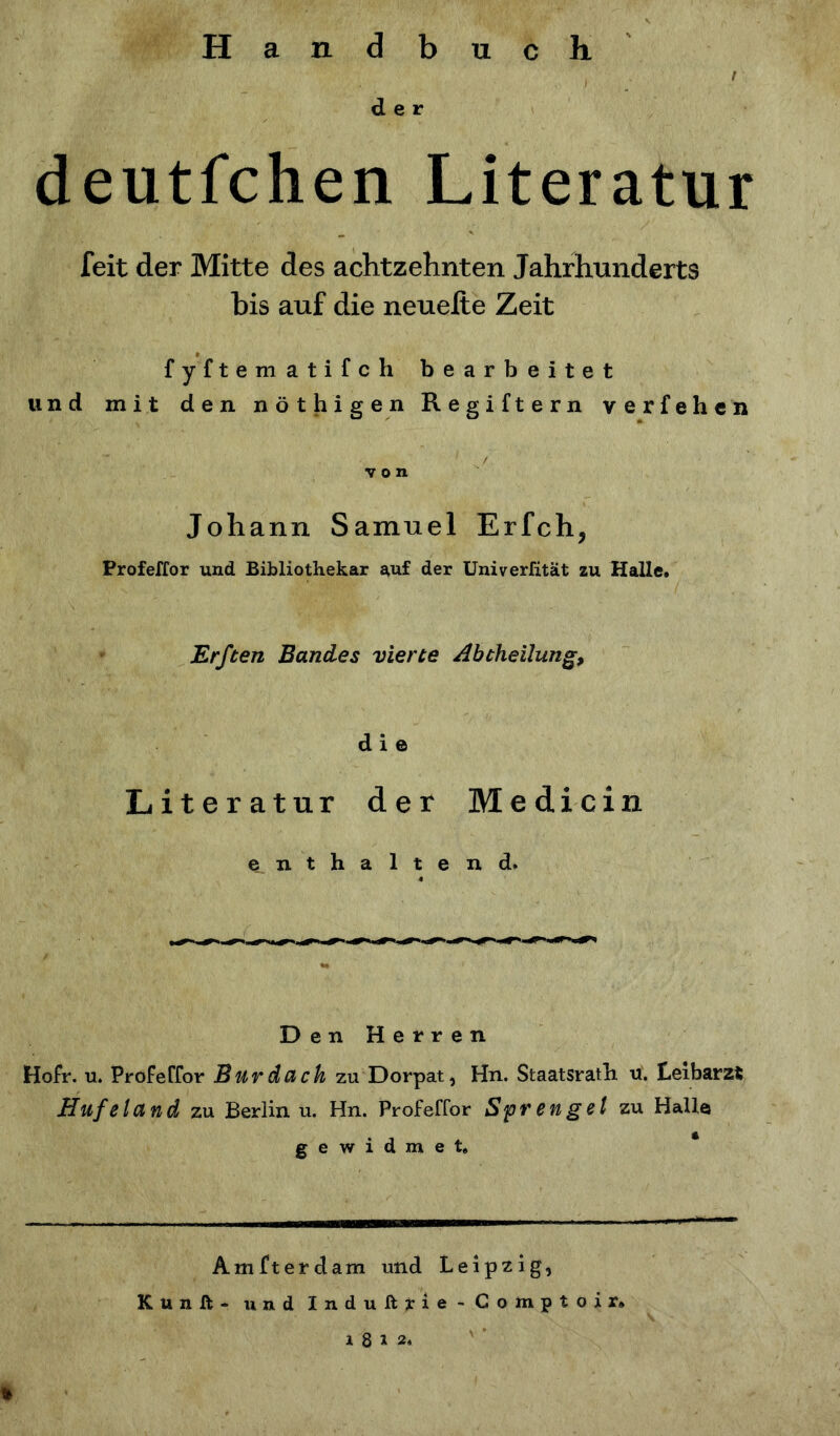 Handbuch i 1 der deutfchen Literatur feit der Mitte des achtzehnten Jahrhunderts bis auf die neuelte Zeit fyftematifch bearbeitet und mit den nöthigen Regiftern verfehen W'1- if ( / von Johann Samuel Erfch, Profeffor und Bibliothekar auf der Univerfität zu Halle. Erften Bandes vierte Abtheilung, die Literatur der Medicin enthaltend. Den Herren Hofr. u. Profeffor B uv da ck zu Dorpat, Hn. Staatsrath u. Leibarzt Hufeland zu Berlin u. Hn. Profeffor Sprengel zu Halle gewidmet. Amfterdam und Leipzig, Kunß* und Induftrie-Gomptoir» 1 8 u. *