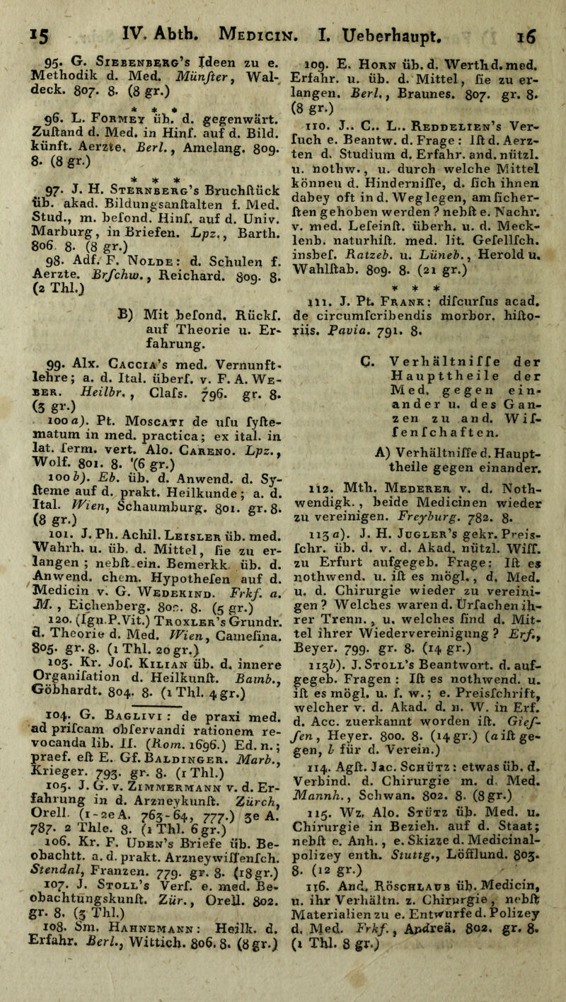95. G. Siebenberg’s Ideen zu e. Methodik d. Med. Münfter, Wal- deck. 807. 8- (8 gr.) * * * 96. L. Formet üb. d. gegenwärt. Zuftand d. Med. in Hinf. auf d. Bild, künft. Aerzte, Berl., Amelang. 8oq. 8. (8 gr.) * * * 97. J. H. Sternberg’s Bruchftück üb. akad. Bildungsanftalten f. Med. Stud., m. hefond. Hinf. auf d. Univ. Marburg, in Briefen. Lpz., Barth. 806 8- (8 gr.) 98. Adf. F. Nolde: d. Schulen f. Aerzte. Brfchw., B.eichard. 800. 8- (2 Thl.) y B) Mit befond, Rückf. auf Theorie u. Er- fahrung. 99. Alx. Gaccia’s med. Vernunft- lehre; a. d. Ital. überf. v. F.A. We- ber. Heilbr. , Clafs. 796. gr. 8- (3 gr-) 100 a). Pt. Moscatt de ufu fyfte- matum in ined. practica; ex ital. in lat. ferm. vert. Alo. Careno. Lpz.. Wolf. 801. 8. '(6 gr.) 100 b). Eb. üb. d. Anwend. d. Sy- steme auf d. prakt. Heilkunde; a. d. Ital. Wien, Schaumburg. 801. gr. 8* (8 gr.) 101. J. Ph. Achil. Leisler üb. med. Wahrh. u. üb, d. Mittel, fie zu er- langen ; nebft.ein. Bemerkk üb. d. Anwend. chtm. Hypothefen auf d. Medicin v. G. Wedekind. Frkf. a. M. , Eichenberg. 8on. 8- (5 gr.) 120. (Ign.P.Vit.) Troxler’s Grundr. fl. Theorie d. Med. Wieny Camefina. 805. gr.8. (iThl. zogr.) 103. Kr. Jof. Kilian üb. d. innere Organifation d. Heilkunft. Bamb.} Göbhardt. 804. 8- (1 Thl. 4gr.) 104. G. Baglivi : de praxi mei ad prifcam obfervandi rationem r< vocanda lib. 11. (Rom. 1696.) Ed. n. praef. eft E. Gf. Baldinger. Marb Krieger. 793. gr. 8- (1 Thl.) 105. J. G. v. Zimmermann v. d. Ei fahrung in d. Arzneykunft. Zürcl Orell. (i-aeA. 763-64, 777.) se / 787- 2 Thle. 8. (1 Thl. 6gr.) 106. Kr. F. Uden’s Briefe üb. Be obachtt. a. d. prakt. Arzneywiffenfcl Stendal, Franzen. 779. gr. 8- (18gr, 107. J. Stoll’s Verf. e. med. Be obachtungskunft. Zur., Orell. 80s gr. 8. (3 Thl.) 108. Sm, Hahnemann : Heilk. <3 Erfahr. Berl.} Wittich. 806.8* (8gr. 109. E. Horn üb. d. Werth d. med. Erfahr, u. üb. d. Mittel, fie zu er- langen. Berl., Braunes. 807. gr. 8* (8 gr.) 110. J.. C.. L.. Reddelien’s Ver- Tuch e. Beantw. d. Frage : lft d. Aerz- ten d. Studium d. Erfahr, and. nützl. u. nothw*, u. durch welche Mittel könneu d. Hinderniffe, d. fich ihnen dabey oft in d. Weg legen, amficher- ften gehoben werden ? nebft e. Nachr. v. med. Lefeinft. überh. u. d. Meck- lenb. naturhift. med. lit. Gefellfch. insbef. Ratzeb. u. Lüneb., Herold u. Wahlftab. 809. 8- (21 gr.) * * * in. J. Pt. Frank: difcurfus acad. de circumfcribendis morbor. hifto- riis. Pavia. 791. 8* C. Verhältniffe der Haupttheile der Med, gegen ein- ander u. des Gan- z en z u an d. Wif- f enfchaften. A) Verhältniffe d. Haupt- theile gegen einander. 112. Mth. Mederer v, d. Noth- wendigk. , beide Medicin en wieder zu vereinigen. Freyburg. 782. 8* 113 a). J. H. Jugler’s gekr. Preis- fchr. üb. d. v. d. Akad. nützl. Wiff. zu Erfurt aufgegeb. Frage: lft es nothwend. u. ift es mögl., d, Med. U. d. Chirurgie wieder zu vereini- gen? Welches waren d. Ürfachen ih- rer Trenn. , u. welches find d. Mit- tel ihrer Wiedervereinigung ? Erf.9 Beyer. 799. gr. 8- (14 gr0 113b). J. Stoll’s Beantwort, d. auf- £egeb. Fragen : Ift es nothwend. u. ift es mögl. u. f. w.; e. Preisfchrift, welcher v. d. Akad. d. n. W. in Erf. d. Acc. zuerkannt worden ift. Gief- fen , Heyer. 800. 8* (14 gr.) (a ift ge- gen, l für d. Verein.) 114. Agft. Jac. Schütz : etwas üb. d. Verbind, d. Chirurgie m. d Med. Mannh.j Schwan. 802. 8* (8gr.) 115. Wz, Alo. Stütz üb. Med. u. Chirurgie in Bezieh, auf d. Staat; nebft e. Anh., e. Skizze d. Medicinal- polizey enth. Stuttg., Löfflund. 805. 8- (12 gr.) 116. And, Röschlaub üb. Medicin, u. ihr Verhaltn. z. Chirurgie, nebft Materialien zu e. Entwürfe d. Polizey d, Med. Frkf., Apdreä. 802, gr. 8* (i Thl. 8 gr.)