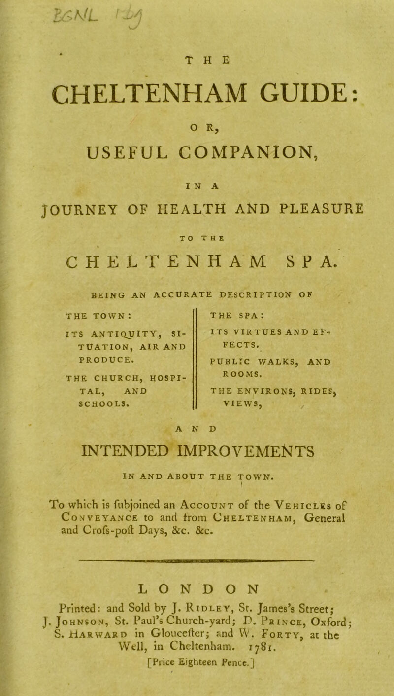 &r>ML i-iy THE CHELTENHAM GUIDE: O R, USEFUL COMPANION, I N A JOURNEY OF HEALTH AND PLEASURE TO THE CHELTENHAM SPA. BEING AN ACCURATE DESCRIPTION OF THE TOWN : ITS ANTIQUITY, SI- TUATION, AIR AND PRODUCE. THE CHURCH, HOSPI- TAL, AND SCHOOLS. A INTENDED IMPROVEMENTS IN AND ABOUT THE TOWN. I To which is fubjoined an Account of the Vehicles of Conveyance to and from Cheltenham, General and Crofs-pod Days, &c. &c. the spa: ITS VIRTUES AND EF- FECTS. PUBLTC WALKS, AND ROOMS. THE ENVIRONS, RIDES, VIEWS, D LONDON Printed: and Sold by J. Ridley, St. James’s Street; J. Johnson, St. Paul’s Church-yard; D. Prince, Oxford; S. Harward in Glouceder; and W. Forty, at the Well, in Cheltenham. 1781. [Price Eighteen Pence.]