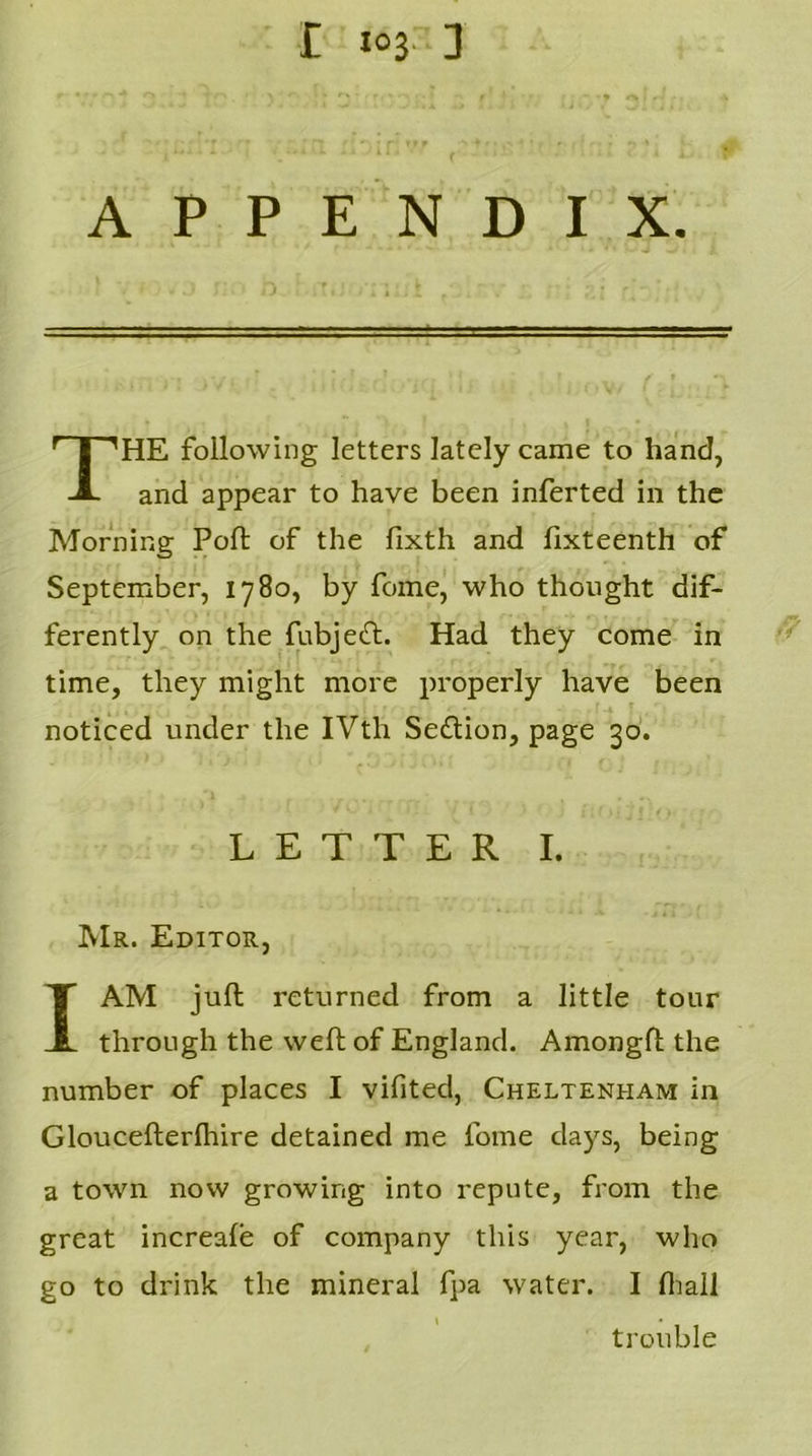 APPENDIX. HE following letters lately came to hand, and appear to have been inferted in the Morning Poll of the fixth and fixteenth of September, 1780, by feme, who thought dif- ferently on the fubjett. Had they come in time, they might more properly have been noticed under the IVth Section, page 30. Mr. Editor, I AM juft returned from a little tour through the weft of England. Amongft the number of places I vifited, Cheltenham in Gloucefterfhire detained me fome days, being a town now growing into repute, from the great increale of company this year, who go to drink the mineral fpa water. I fhall LETTER I. trouble