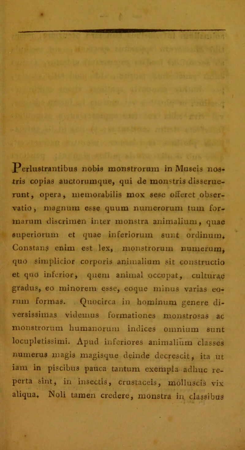 tris copias auctorumque, qui de monstris disserue- runt, opera, memorabilis mox sese offeret obser- vatio , magnum esse quum numerorum tum for- marum discrimen inter monstra animalium, quae superiorum et quae inferiorum sunt ordinum, Constans enim est lex, monstrorum numerum, quo simplicior corporis animalium sit constructio et quo inferior, quem animal occupat, culturae gradus, eo minorem esse, eoque minus varias eo- rum formas. Quocirca in hominum genere di- versissimas videmus formationes monstrosas ac monstrorum humanorum indices omnium sunt locupletissimi. Apud inferiores animalium classes numerus magis magisque deinde decrescit, ita ut iam in piscibus pauca tantum exempla adhuc re- perta sint, in insectis, crustaceis, molluscis vix aliqua. Noli tamen credere, monstra in classibus