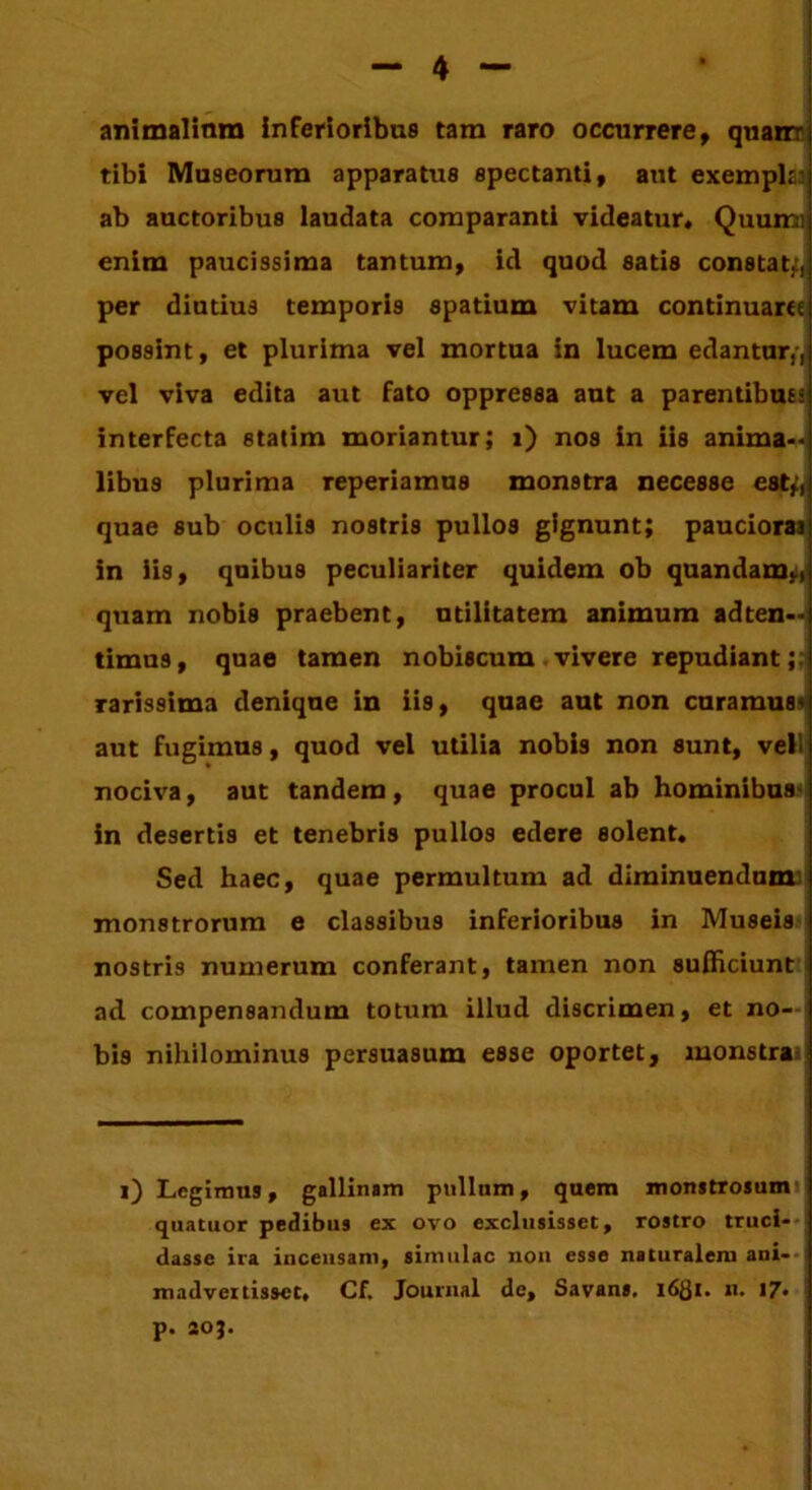 animalium inferioribus tam raro occurrere, quanr tibi Museorum apparatus spectanti, aut exemph: ab auctoribus laudata comparanti videatur» Quumi enim paucissima tantum, id quod satis constat.', per diutius temporis spatium vitam continuare possint, et plurima vel mortua in lucem edantur,-, vel viva edita aut fato oppressa aut a parentibus; interfecta statim moriantur; i) nos in iis anima-, libus plurima reperiamus monstra necesse est*, quae sub oculis nostris pullos gignunt; pauciora] in iis, quibus peculiariter quidem ob quandam,, quam nobis praebent, utiiitatem animum adten-4 timus, quae tamen nobiscum vivere repudiant;: rarissima denique in iis, quae aut non curamus* aut fugimus, quod vel utilia nobis non sunt, veli nociva, aut tandem, quae procul ab hominibus in desertis et tenebris pullos edere solent. Sed haec, quae permultum ad diminuendum monstrorum e classibus inferioribus in Museis nostris numerum conferant, tamen non sufficiunt ad compensandum totum illud discrimen, et no- bis nihilominus persuasum esse oportet, monstras i) Legimus, gallinam pullum, quem monstrosum quatuor pedibus ex ovo exclusisset, rostro truci- dasse ira incensam, simulae non esse naturalem ani- madvertisset, Cf. Journal de, Savans, 1681. n. 17. p. 20}.