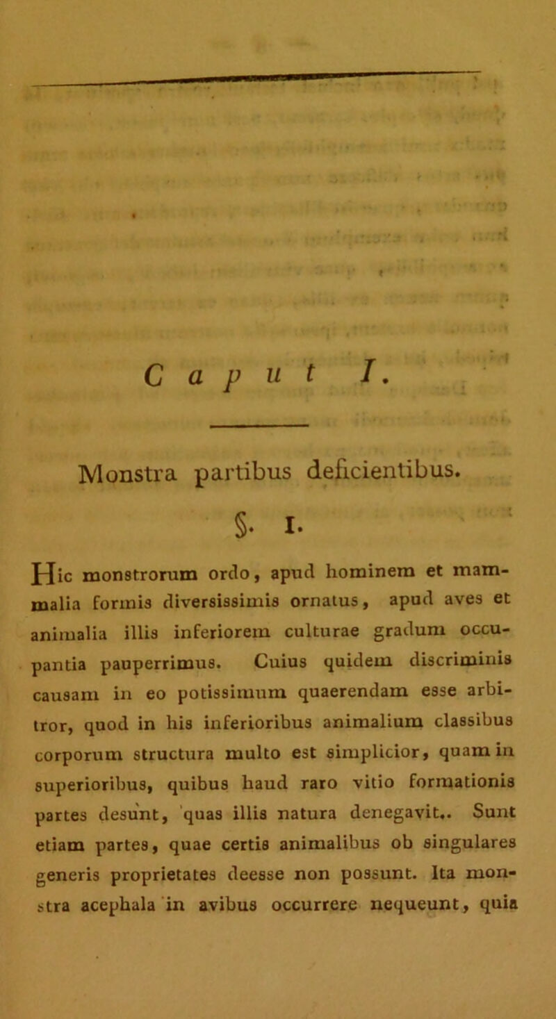 .►/i Monstra partibus deficientibus. §• I. J-Jic monstrorum ordo, apud hominem et mam- malia forinis diversissimis ornatus, apud aves et animalia illis inferiorem culturae gradum occu- pantia pauperrimus. Cuius quidem discriminis causam in eo potissimum quaerendam esse arbi- tror, quod in his inferioribus animalium classibus corporum structura multo est simplicior, quamiu superioribus, quibus haud raro vitio formationis partes desunt, quas illis natura denegavit,. Sunt etiam partes, quae certis animalibus ob singulares generis proprietates deesse non possunt. Ita mon- stra acephala in avibus occurrere nequeunt, quia