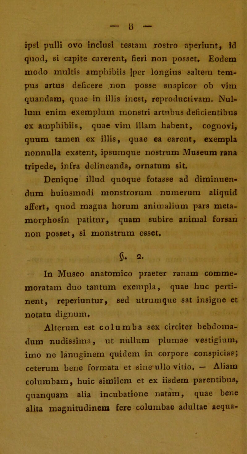 b ipsi pulli ovo inclusi testam rostro aperinnt, id quod, si capite carerent, fieri non posset» Eodem modo inultis amphibiis Jper longius saltem tem- pus artus deficere non posse suspicor ob vim quandam, quae in illis ineat, reproductivam. Nul- lum enim exemplum monstri artubus deficientibus ex amphibiis, quae vim illam habent, cognovi, quum tamen ex illis, quae ea earent, exempla nonnulla exstent, ipsumque nostrum Museum rana tripede, infra delineanda, ornatum sit. Denique illud quoque fotasse ad diminuen- dum huiusmodi monstrorum numerum aliquid affert, quod magna horum animalium pars meta- morphosin patitur, quam subire animal forsan non posset, si monstrum esset. §♦ Q. In Museo anatomico praeter ranam comme- moratam duo tantum exempla, quae huc perti- nent, reperiuntur, sed utrumque sat insigne et notatu dignum. Alterum est columba sex circiter hebdoma- dum nudissima, ut nullum plumae vestigium, imo ne lanuginem quidem in corpore conspicias; ceterum bene formata et sine ullo vitio. — Aliam columbam, huic similem et ex iisdem parentibus, quanquam alia incubatione natam, quae bene alita magnitudinem fere columbae adultae aequa-