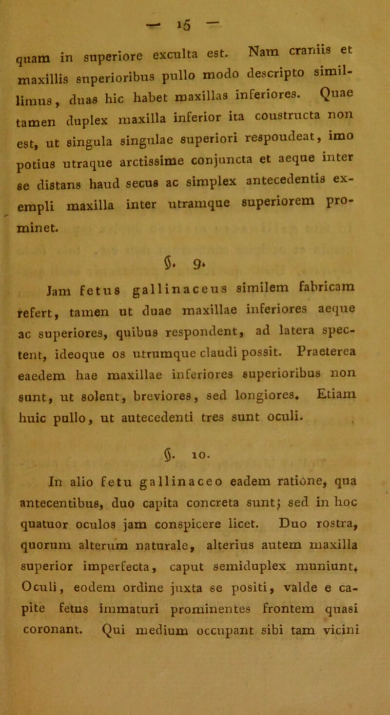 »5 quam in superiore exculta est. Nam eranus et maxillis superioribus pullo modo descripto simil- limus, duas hic habet maxillas inferiores. Quae tamen duplex maxilla inferior ita coustructa non est, ut singula singulae superiori respoudeat, imo potius utraque arctissime conjuncta et aeque inter se distans haud secus ac simplex antecedentis ex- empli maxilla inter utramque superiorem pro- minet. $• 9‘ Jam fetus gallinaceus similem fabricam refert, tamen ut duae maxillae inferiores aeque ac superiores, quibus respondent, ad latera spec- tent, ideoque os utrumque claudi possit. Praeterea eaedem hae maxillae inferiores superioribus non sunt, ut solent, breviores, sed longiores. Etiam huic pullo, ut autecedenti tres sunt oculi. 5. 10. In alio fetu gallinaceo eadem ratione, qua antecentibus, duo capita concreta sunt} sed in hoc quatuor oculos jam conspicere licet. Duo rostra, quorum alterum naturale, alterius autem maxilla superior imperfecta, caput semiduplex muniunt. Oculi, eodem ordine juxta se positi, valde e ca- pite fetus immaturi prominentes frontem quasi coronant. Qui medium occupant sibi tam vicini