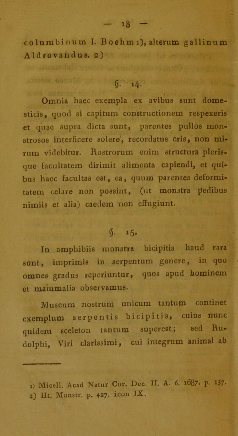 — »8 - columbinum I. B oehm i), alterum gallinum A 1 d r o v a n d u s. a) 5. 14. Omnia haec exempla ex avibus sunt dome- sticis, quod si capitum constructionem respexeris et quae supra dicta sunt, parentes pullos mon- strosos interficere solere, recordatus eris, non mi- rum videbitur. Rostrorum enim structura pleris- que facultatem dirimit alimenta capiendi, et qui- bus haec facultas est, ea, quum parentes deformi- tatem celare non possint, (ut monstra pedibus nimiis et alia) caedem non effugiunt. 9- >5* In amphibiis monstra bicipitia haud rara sunt, imprimis in serpentum genere, in quo omnes gradus reperiuntur, quos apud hominem et mammalia observamus. Museum nostrum unicum tantum continet exemplum serpentis bicipitis, cuius nunc quidem sceleton tantum superest; sed Ru- dolphi, Viri clarissimi, cui integrum animal ab 1) Micell. Acad Natur Cur. Dec. II. A. 6. io87- p- I37>