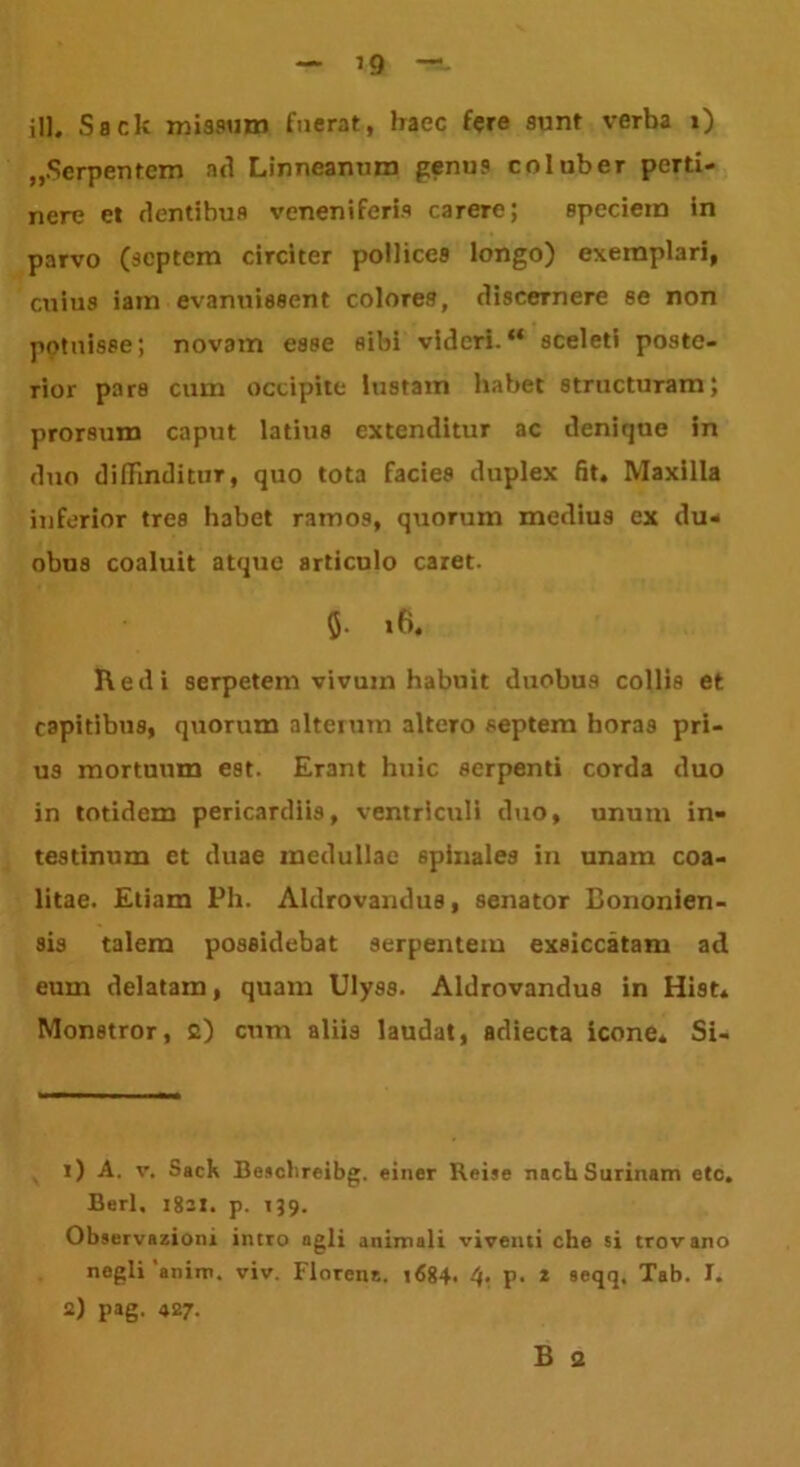 ’9 ili. Sack missum fuerat, haec fere sunt verba i) „Serpentcm ad Linneanum penus coluber perti- nere et dentibus veneniferis carere; speciem in parvo (septem circiter pollicc9 longo) exemplari, cuius iam evanuissent colores, discernere se non potuisse; novam esse sibi videri.“ sceleti poste- rior pars cum occipite lustam habet structuram; prorsum caput latius extenditur ac denique in duo diffinditur, quo tota facies duplex fit. Maxilla inferior tres habet ramos, quorum medius ex du- obus coaluit atque articulo caret. 5- 16. Redi serpetem vivum habuit duobus collis et capitibus, quorum alterum altero septem horas pri- us mortuum est. Erant huic serpenti corda duo in totidem pericardiis, ventriculi duo, unum in- testinum et duae medullae spinales in unam coa- litae. Etiam Ph. Aklrovarulus, senator Bononien- sis talem possidebat 9erpentem exsiccatam ad eum delatam, quam Ulyss. Aldrovandus in Hist. Monstror, 2) cum aliis laudat, adiecta icone. Si- ri A. v. Sack Beschreibg. einer Reise nachSurinam etc. Berl. 1821. p. 139. Observationi intro ngli animali viventi che si trovano negli 'anim. viv. Florent. »684. 4> P- * 2 seqq. Tab. I. 2) pag. 427. B 2