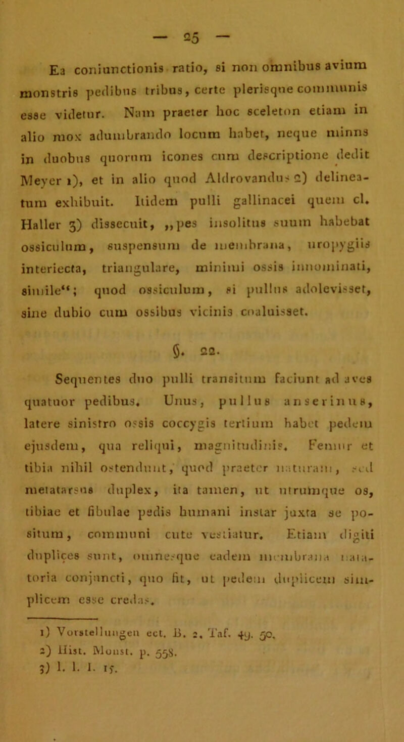 Ea coniunctionis ratio, si non omnibus avium monstris pedibus tribus, certe plerisqne communis esse videtur. Nam praeter hoc sceleton etiam in alio mox adumbrando locum habet, neque minus in duobus quorum icones cum descriptione dedit Meyer »), et in alio quod Aldrovandus 2) delinea- tutn exhibuit. Itidem pulli gallinacei quem cl. Haller 3) dissecuit, ,,pes insolitus suum habebat ossiculum, suspensum de membrana, uropygiis interiecta, triangulare, minimi ossis innominati, simile**; quod ossiculum, si pullus adolevisset, sine dubio cum ossibus vicinis coaluisset. §. 22. Sequentes duo pulli transitum faciunt ad aves quatuor pedibus. Unus, pullus anserinus, latere sinistro ossis coccygis tertium habet pedeiu ejusdem, qua reliqui, magnitudinis. Femur et tibia nihil ostendunt, quod praeter naturam, sed metatarsus duplex, ita tamen, ut utrumque os, tibiae et fibulae pedis humani instar juxta se po- situm, communi cute vestiatur. Etiam digiti duplices sunt, omnesque eadem membrana nata- toria conjuncti, quo fit, ut pedem duplicem sim- plicem esse credas. 1) Vomellungeii ect. ii. 2. Taf. 4y. 50. 2) ilist. Rloust. p. 55$. j) 1. 1. 1. i)'.