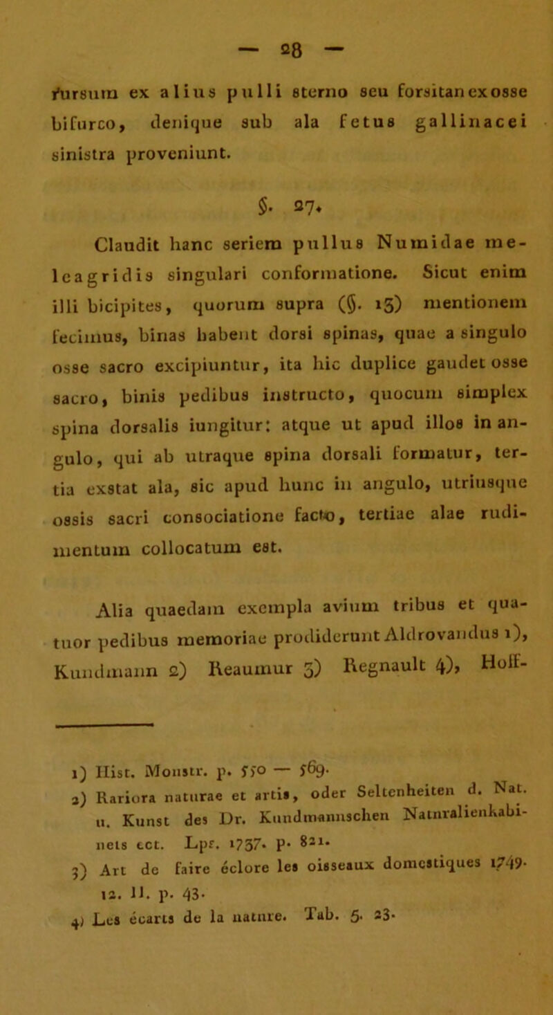 fursum ex alius pulli sterno seu forsitan exosse bifurco, ilenique sub ala fetus gallinacei sinistra proveniunt. $• 27* Claudit hanc seriem pullus Numidae me- lcagridis singulari conformatione. Sicut enim illi bicipites, quorum supra (§. 15) mentionem fecimus, binas habent dorsi spinas, quae a singulo osse sacro excipiuntur, ita hic iluplice gaudet osse sacro, binis pedibus instructo, quocum simplex spina dorsalis iungitur: atque ut apud illos in an- gulo, qui ab utraque spina dorsali formatur, ter- tia exstat ala, sic apud hunc in angulo, utriusque ossis sacri consociatione facto, tertiae alae rudi- mentum collocatum est. Alia quaedam exempla avium tribus et qua- tuor pedibus memoriae prodiderunt Aldrovandus 1), Kundmann £) Reaumur 5) Regnault 4), Holt- 1) Hist. Monstr. p. f)° — S^9- 1) Rariora naturae et arti», oder Seltenheiten d. Nat. u. Kunst des Dr. Kundmannschen Natnralienkabi- neis cct. Lpr. t?37' P* 3) Art do faire eclore le» oisseaux domestiques t?49- 12. 11. p. 43- 4) Los ecarts de la nature. Tab. 5. 23-