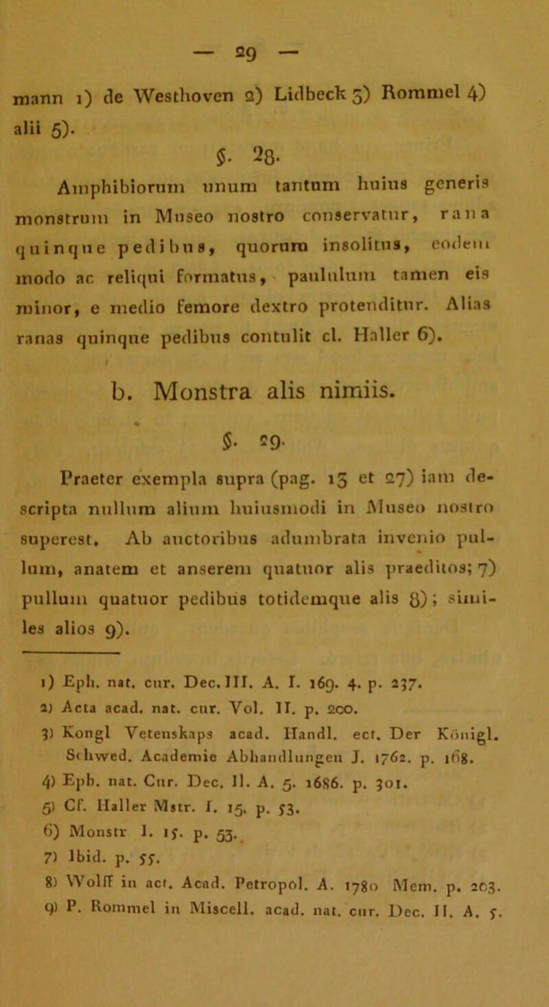 mnnn i) de Westhoven a) Lidbeck 5) Rommel 4) alii 5). $■ 28- Amphibiorum unum tantum huius generis monstrum in Museo nostro conservatur, rana quinque pedibus, quorum insolitus, eodem modo ar. reliqui formatus, paululum tamen eis minor, e medio femore dextro protenditur. Alias ranas quinque pedibus contulit cl. Haller 6). b. Monstra alis nimiis. $• 29- Praeter exempla supra (pag. 15 et c7) *a,n scripta nullum alium huiusmodi in Museo nostro superest. Ab auctoribus adumbrata invenio pul- lum, anatem et anserem quatuor alis praeditos; 7) pullum quatuor pedibus totidemque alis 8) i simi- les alios 9). 1) £ph. nat. cur. Dec. III. A. I. 169. 4. p. 237. 2) Acta acad. nat. cur. Vol. II. p. 2co. 3) Kongl Vetenskaps acad. liandi, ect. Der Kijnigl. Sthwed. Academie Abhandliingcn J. 1762. p. it>8. 4) Epb. nat. Cur. Dec. 11. A. 5. 1686. p. 301. 5) Cf. Ilaller Mstr. I. 15, p. 33. 6) Monstr I. ty. p. 53. 7) Ibid. p. yy. 8) WolfF in act. Acad. Pctropol. A. 1780 Mcm. p. 203. q> P. Rommel in Miscell. acad. nat. cur. Dec. II. A. y.