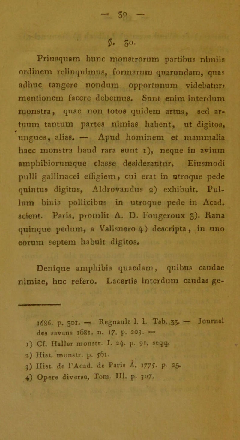 5» 3°- Priusquam hunc monstrorum partibus nimiis ordinem relinquimus, formarum quarundam, quas adhuc tangere nondum opportunum videbatur» mentionem facere debemus. Sunt enim interdum monstra, quae non totos quidem artus, sed ar- tuum tantum partes nimias habent, ut digitos, ungues, alias. — Apud hominem et mammalia haec monstra haud rara sunt i), neque in avium amphibiorumque classe desiderantur. Eiusmodi pulli gallinacei effigiem, cui erat in utroque pede quintus digitus, Aldrovandus a) exhibuit. Pul- lum binis pollicibus in utroque pede in Acad. 9cient. Paris, protulit A. D. Fougcroux 3). Rana quinque pedum, a Valisnero 4.) descripta, in uno eorum septem habuit digitos. Denique amphibia quaedam, quibus caudae nimiae, huc refero. Lacertis interdum caudas ge- 168f>. p. 50T. — Regnault 1. 1. Tab. 33. — Journal dea savnna 1681. n. 17. P- 203- — j) Cf. Ilaller monstr. I. 24. p. 9U oeqq. 2) lliat. monstr. p. jbi. 3) Hiat, de l’Acad. de Paris A. 1775-. p. 25. 4) Opere diverse, Tom. III. p. 507.