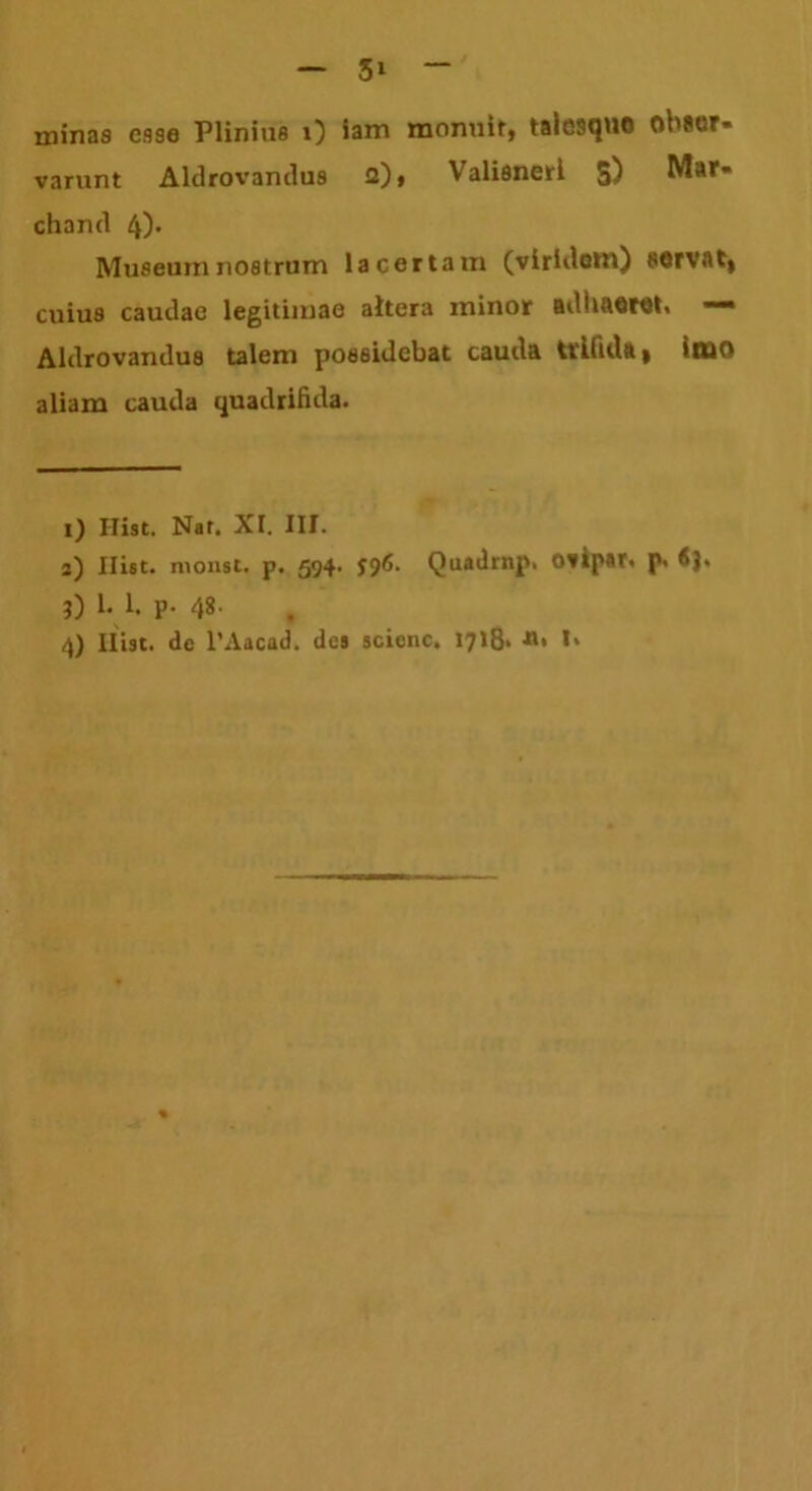 minas esse Plinius 0 Sam monuit, taicsquo obser- varunt Aldrovandus 2)» Valisnerl S) Mar* chand 4)- Museum nostrum lacertam (viridem) servati cuius caudae legitimae altera minor adhaeret, —* Aldrovandus talem possidebat cauda trifida | 'tuo aliam cauda quadrifida. 1) Ilist. Nat. XI. III. 2) Ilist. monst. p. 594. $96. Quadrnp. otipat. p> *>J« 3) 1. 1. p. 48.