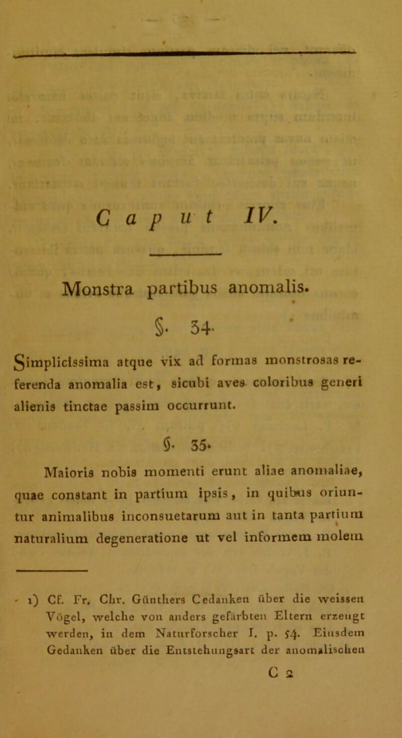 Monstra partibus anomalis. §• 34- §implicls9ima atque vix atl formas monstrosas re- ferenda anomalia est, 9icubi aves coloribus generi alienis tinctae passiin occurrunt. $• 35* Maioris nobis momenti erunt aliae anomaliae, quae constant in partium ipsis , in quibus oriun- tur animalibus inconsuetarum aut in tanta partium naturalium degeneratione ut vel informem molem - i) Cf. Fr. Clir. Giinthers Cedanken iiber die weisseti Vfjgel, welche von anders gef&rbten Eltern crzeugt werden, in dem Natnrforscher I. p. Eiusdem Gcdanken iiber die Entstehuiigsart der auomalischeu C a