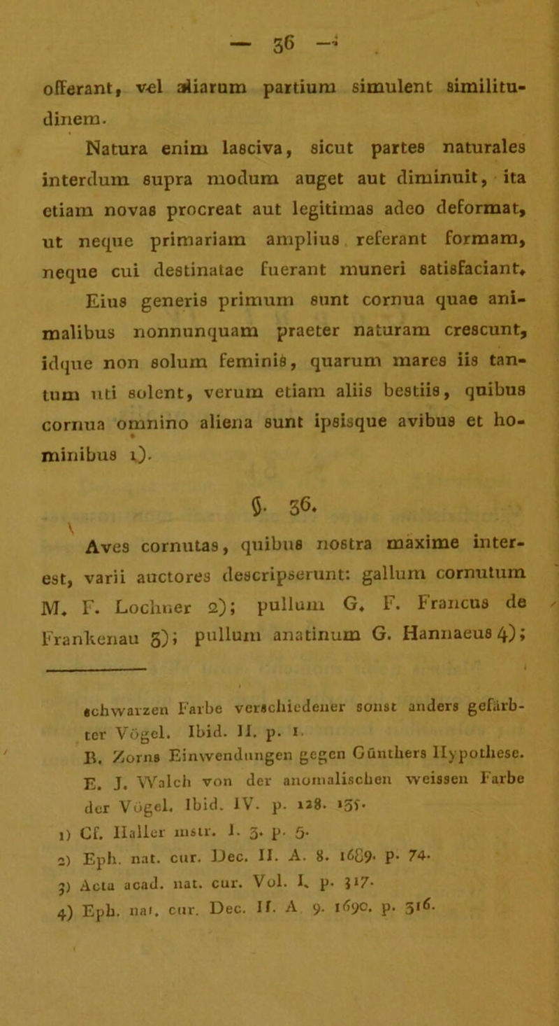 — 56 offerant, v-el aliarum partium simulent similitu- dinem. Natura enim lasciva, sicut partes naturales interdum supra modum auget aut diminuit, ita etiam novas procreat aut legitimas adeo deformat, ut neque primariam amplius referant formam, neque cui destinatae fuerant muneri satisfaciant* Eius generis primuin sunt cornua quae ani- malibus nonnunquam praeter naturam crescunt, idque non solum feminis, quarum mares iis tan- tum uti solent, verum etiam aliis bestiis, quibus cornua omnino aliena sunt ipsisque avibus et ho- minibus 0- 36. V Aves cornutas, quibus nostra maxime mter- est, varii auctores descripserunt: gallum cornutum M. E. Lochner 2); pullum G. F. Francus de - Frankenau 3); pullum anatinum G. Hannaeusq); «chwarzen Farbe verachiedeiier sonst anders gefiirb- tcr Vogel. Ibid. II. p. 1. B. Zorns Einwendungen gegcn Ganthers llypothese. Walch von der anoinaliscben -vveissen Farbe der Vogel. Ibid. IV. p. n8. 15*. j) Cf. Ilaller nisu. I. 3. p. 5. 2) Eph. nat. cur. Dec. II. A. 8. i689- P’ 74. j) Actu acad. nat. cur. Vol. I. p. }i7-