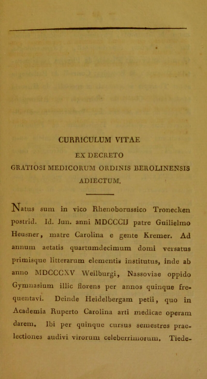 CURRICULUM VITAE EX DECRETO GRATIOSI MEDICORUM ORDINIS BEROLINENSIS ADIECTUM. Natus sum in vico Rlienoborussico Tronecken postrid. Id. Jun. anni MDCCCIJ patre Guilielmo Heusner, matre Carolina e gente Kremer. Ad annum aetatis quartumdecimum domi versatus primisque litterarum elementis institutus, inde ab anno MDCCCXV Weilburgi, Nassoviae oppido Gymnasium illic florens per annos quinque fre- quentavi. Deinde Heidelbergam petii, quo in Academia Ruperto Carolina arti medicae operam darem. Ibi per quinque cursus semestres prae- lectiones audivi virorum celeberrimorum, Tiede-